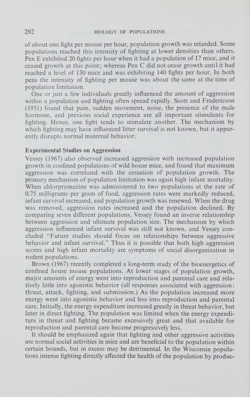 of about one fight per mouse per hour, population growth was retarded. Some populations reached this intensity of fighting at lower densities than others. Pen E exhibited 20 fights per hour when it had a population of 17 mice, and it ceased growth at this point; whereas Pen C did not cease growth until it had reached a level of 130 mice and was exhibiting 140 fights per hour. In both pens the intensity of fighting per mouse was about the same at the time of population limitation. One or just a few individuals greatly influenced the amount of aggression within a population and fighting often spread rapidly. Scott and Fredericson (1951) found that pain, sudden movement, noise, the presence of the male hormone, and previous social experience are all important stimulants for fighting. Hence, one fight tends to stimulate another. The mechanism by which fighting may have influenced litter survival is not known, but it appar ently disrupts normal maternal behavior. Experimental Studies on Aggression Vessey (1967) also observed increased aggression with increased population growth in confined populations of wild house mice, and found that maximum aggression was correlated with the cessation of population growth. The primary mechanism of population limitation was again high infant mortality. When chlorpromazine was administered to two populations at the rate of 0.75 milligrams per gram of food, aggression rates were markedly reduced, infant survival increased, and population growth was renewed. When the drug was removed, aggression rates increased and the population declined. By comparing seven different populations, Vessey found an inverse relationship between aggression and ultimate population size. The mechanism by which aggression influenced infant survival was still not known, and Vessey con cluded “Future studies should focus on relationships between aggressive behavior and infant survival.” Thus it is possible that both high aggression scores and high infant mortality are symptoms of social disorganization in rodent populations. Brown (1967) recently completed a long-term study of the bioenergetics of confined house mouse populations. At lower stages of population growth, major amounts of energy went into reproduction and parental care and rela tively little into agonistic behavior (all responses associated with aggression: threat, attack, fighting, and submission.) As the population increased more energy went into agonistic behavior and less into reproduction and parental care. Initially, the energy expenditure increased greatly in threat behavior, but later in direct fighting. The population was limited when the energy expendi ture in threat and fighting became excessively great and that available for reproduction and parental care became progressively less. It should be emphasized again that fighting and other aggressive activities are normal social activities in mice and are beneficial to the population within certain bounds, but in excess may be detrimental. In the Wisconsin popula tions intense fighting directly affected the health of the population by produc