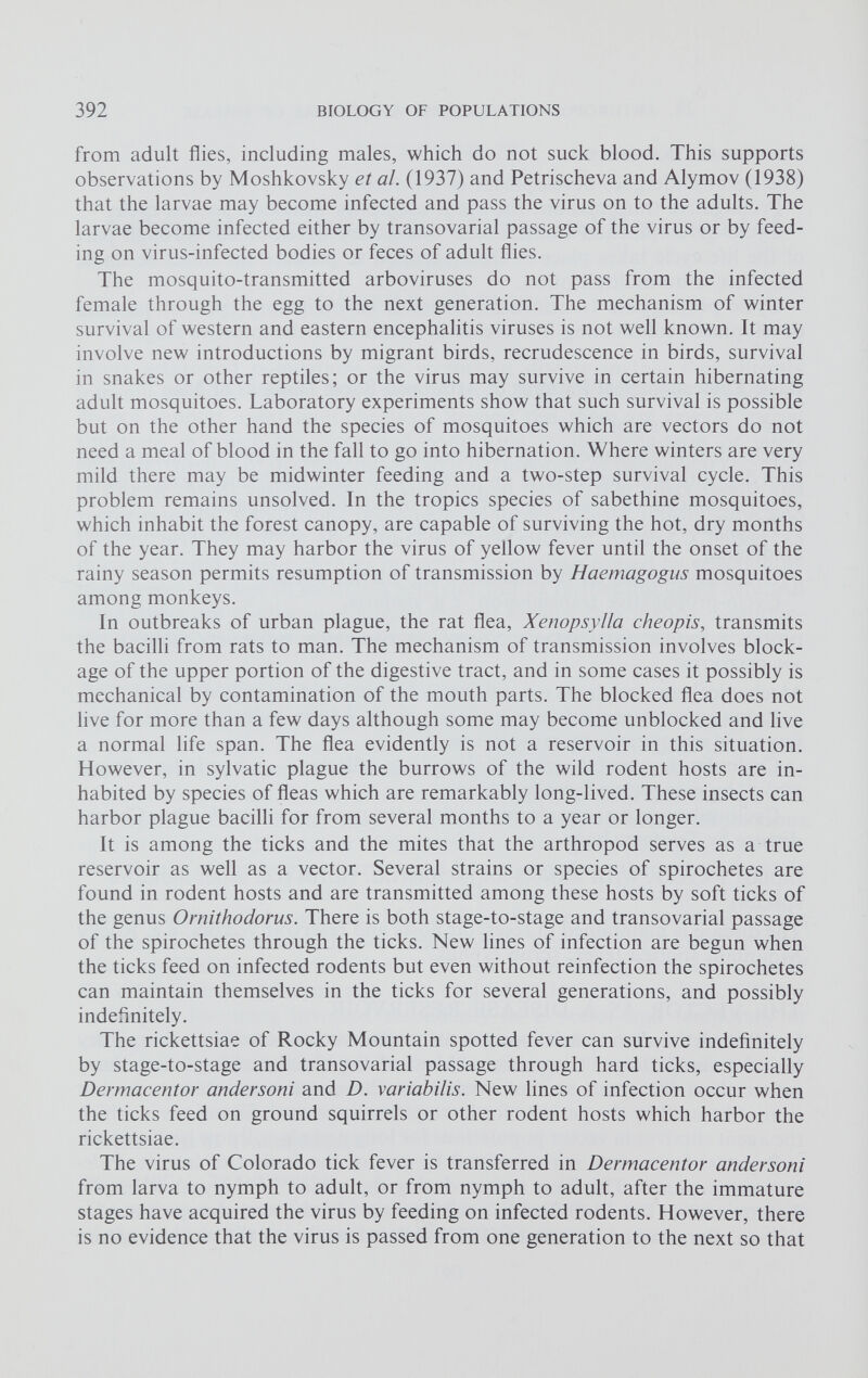 from adult flies, including males, which do not suck blood. This supports observations by Moshkovsky et al. (1937) and Petrischeva and Alymov (1938) that the larvae may become infected and pass the virus on to the adults. The larvae become infected either by transovarial passage of the virus or by feed ing on virus-infected bodies or feces of adult flies. The mosquito-transmitted arboviruses do not pass from the infected female through the egg to the next generation. The mechanism of winter survival of western and eastern encephalitis viruses is not well known. It may involve new introductions by migrant birds, recrudescence in birds, survival in snakes or other reptiles; or the virus may survive in certain hibernating adult mosquitoes. Laboratory experiments show that such survival is possible but on the other hand the species of mosquitoes which are vectors do not need a meal of blood in the fall to go into hibernation. Where winters are very mild there may be midwinter feeding and a two-step survival cycle. This problem remains unsolved. In the tropics species of sabethine mosquitoes, which inhabit the forest canopy, are capable of surviving the hot, dry months of the year. They may harbor the virus of yellow fever until the onset of the rainy season permits resumption of transmission by Haemagogus mosquitoes among monkeys. In outbreaks of urban plague, the rat flea, Xenopsylla cheopis, transmits the bacilli from rats to man. The mechanism of transmission involves block age of the upper portion of the digestive tract, and in some cases it possibly is mechanical by contamination of the mouth parts. The blocked flea does not live for more than a few days although some may become unblocked and live a normal life span. The flea evidently is not a reservoir in this situation. However, in sylvatic plague the burrows of the wild rodent hosts are in habited by species of fleas which are remarkably long-lived. These insects can harbor plague bacilli for from several months to a year or longer. It is among the ticks and the mites that the arthropod serves as a true reservoir as well as a vector. Several strains or species of spirochetes are found in rodent hosts and are transmitted among these hosts by soft ticks of the genus Ornithodorus. There is both stage-to-stage and transovarial passage of the spirochetes through the ticks. New lines of infection are begun when the ticks feed on infected rodents but even without reinfection the spirochetes can maintain themselves in the ticks for several generations, and possibly indefinitely. The rickettsiae of Rocky Mountain spotted fever can survive indefinitely by stage-to-stage and transovarial passage through hard ticks, especially Dermacentor andersoni and D. variabilis. New lines of infection occur when the ticks feed on ground squirrels or other rodent hosts which harbor the rickettsiae. The virus of Colorado tick fever is transferred in Dermacentor andersoni from larva to nymph to adult, or from nymph to adult, after the immature stages have acquired the virus by feeding on infected rodents. However, there is no evidence that the virus is passed from one generation to the next so that