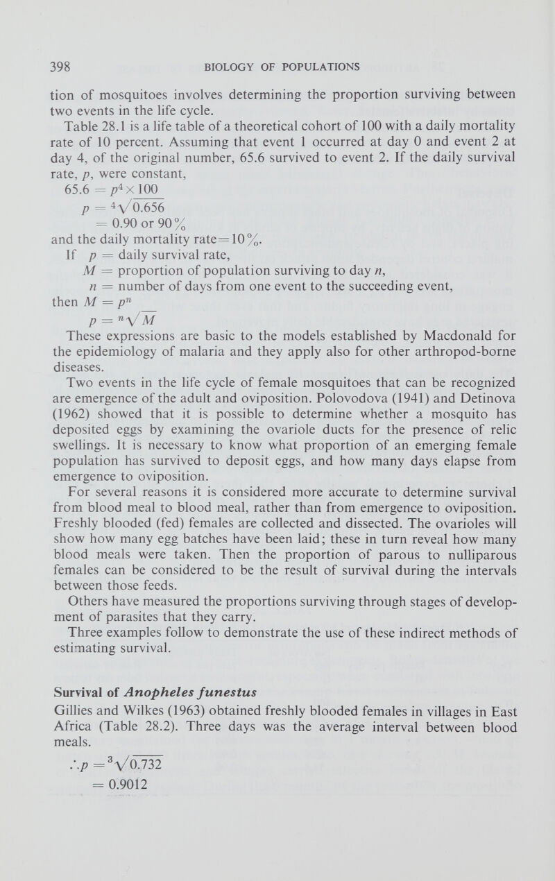 tion of mosquitoes involves determining the proportion surviving between two events in the life cycle. Table 28.1 is a life table of a theoretical cohort of 100 with a daily mortality rate of 10 percent. Assuming that event 1 occurred at day 0 and event 2 at day 4, of the original number, 65.6 survived to event 2. If the daily survival rate, p, were constant, 65.6 = /? 4 X 100 p = 4 \/0.656 = 0.90 or 90% and the daily mortality rate=10%. If p = daily survival rate, M = proportion of population surviving to day n, n = number of days from one event to the succeeding event, then M = p n p — n \/ M These expressions are basic to the models established by Macdonald for the epidemiology of malaria and they apply also for other arthropod-borne diseases. Two events in the life cycle of female mosquitoes that can be recognized are emergence of the adult and oviposition. Polovodova (1941) and Detinova (1962) showed that it is possible to determine whether a mosquito has deposited eggs by examining the ovariole ducts for the presence of relic swellings. It is necessary to know what proportion of an emerging female population has survived to deposit eggs, and how many days elapse from emergence to oviposition. For several reasons it is considered more accurate to determine survival from blood meal to blood meal, rather than from emergence to oviposition. Freshly blooded (fed) females are collected and dissected. The ovarioles will show how many egg batches have been laid; these in turn reveal how many blood meals were taken. Then the proportion of parous to nulliparous females can be considered to be the result of survival during the intervals between those feeds. Others have measured the proportions surviving through stages of develop ment of parasites that they carry. Three examples follow to demonstrate the use of these indirect methods of estimating survival. Survival of Anopheles funestus Gillies and Wilkes (1963) obtained freshly blooded females in villages in East Africa (Table 28.2). Three days was the average interval between blood meals. :.p = Vo.732 = 0.9012