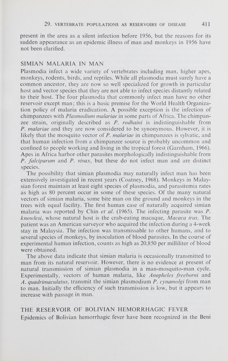 present in the area as a silent infection before 1956, but the reasons for its sudden appearance as an epidemic illness of man and monkeys in 1956 have not been clarified. SIMIAN MALARIA IN MAN Plasmodia infect a wide variety of vertebrates including man, higher apes, monkeys, rodents, birds, and reptiles. While all plasmodia must surely have a common ancestor, they are now so well specialized for growth in particular host and vector species that they are not able to infect species distantly related to their host. The four plasmodia that commonly infect man have no other reservoir except man; this is a basic premise for the World Health Organiza tion policy of malaria eradication. A possible exception is the infection of chimpanzees with Plasmodium malariae in some parts of Africa. The chimpan zee strain, originally described as P. rodhaini is indistinguishable from P. malariae and they are now considered to be synonymous. However, it is likely that the mosquito vector of P. malariae in chimpanzees is sylvatic, and that human infection from a chimpanzee source is probably uncommon and confined to people working and living in the tropical forest (Garnham, 1966). Apes in Africa harbor other parasites morphologically indistinguishable from P. falciparum and P. vivax, but these do not infect man and are distinct species. The possibility that simian plasmodia may naturally infect man has been extensively investigated in recent years (Coatney, 1968). Monkeys in Malay sian forest maintain at least eight species of plasmodia, and parasitemia rates as high as 80 percent occur in some of these species. Of the many natural vectors of simian malaria, some bite man on the ground and monkeys in the trees with equal facility. The first human case of naturally acquired simian malaria was reported by Chin et al. (1965). The infecting parasite was P. knowlesi , whose natural host is the crab-eating macaque, Macaca irus. The patient was an American surveyor who acquired the infection during a 4-week stay in Malaysia. The infection was transmissable to other humans, and to several species of monkeys, by inoculation of blood parasites. In the course of experimental human infection, counts as high as 20,850 per milliliter of blood were obtained. The above data indicate that simian malaria is occasionally transmitted to man from its natural reservoir. However, there is no evidence at present of natural transmission of simian plasmodia in a man-mosquito-man cycle. Experimentally, vectors of human malaria, like Anopheles freeborni and A. quadrimaculatus, transmit the simian plasmodium P. cynamolgi from man to man. Initially the efficiency of such transmission is low, but it appears to increase with passage in man. THE RESERVOIR OF BOLIVIAN HEMORRHAGIC FEVER Epidemics of Bolivian hemorrhagic fever have been recognized in the Beni