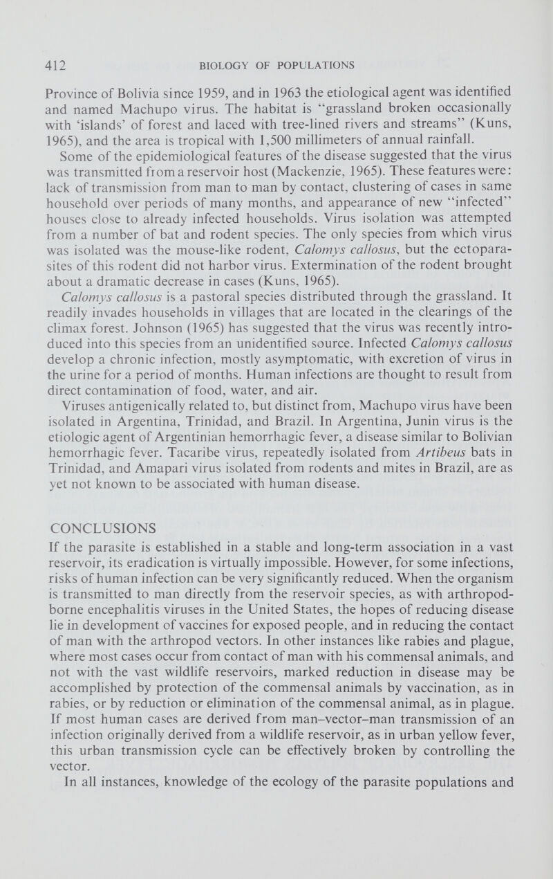 Province of Bolivia since 1959, and in 1963 the etiological agent was identified and named Machupo virus. The habitat is “grassland broken occasionally with ‘islands’ of forest and laced with tree-lined rivers and streams” (Kuns, 1965), and the area is tropical with 1,500 millimeters of annual rainfall. Some of the epidemiological features of the disease suggested that the virus was transmitted from a reservoir host (Mackenzie, 1965). These features were: lack of transmission from man to man by contact, clustering of cases in same household over periods of many months, and appearance of new “infected” houses close to already infected households. Virus isolation was attempted from a number of bat and rodent species. The only species from which virus was isolated was the mouse-like rodent, Calomys ca/losus, but the ectopara sites of this rodent did not harbor virus. Extermination of the rodent brought about a dramatic decrease in cases (Kuns, 1965). Calomys ca/losus is a pastoral species distributed through the grassland. It readily invades households in villages that are located in the clearings of the climax forest. Johnson (1965) has suggested that the virus was recently intro duced into this species from an unidentified source. Infected Calomys callosus develop a chronic infection, mostly asymptomatic, with excretion of virus in the urine for a period of months. Human infections are thought to result from direct contamination of food, water, and air. Viruses antigenically related to, but distinct from, Machupo virus have been isolated in Argentina, Trinidad, and Brazil. In Argentina, Junin virus is the etiologic agent of Argentinian hemorrhagic fever, a disease similar to Bolivian hemorrhagic fever. Tacaribe virus, repeatedly isolated from Artibeus bats in Trinidad, and Amapari virus isolated from rodents and mites in Brazil, are as yet not known to be associated with human disease. CONCLUSIONS If the parasite is established in a stable and long-term association in a vast reservoir, its eradication is virtually impossible. However, for some infections, risks of human infection can be very significantly reduced. When the organism is transmitted to man directly from the reservoir species, as with arthropod- borne encephalitis viruses in the United States, the hopes of reducing disease lie in development of vaccines for exposed people, and in reducing the contact of man with the arthropod vectors. In other instances like rabies and plague, where most cases occur from contact of man with his commensal animals, and not with the vast wildlife reservoirs, marked reduction in disease may be accomplished by protection of the commensal animals by vaccination, as in rabies, or by reduction or elimination of the commensal animal, as in plague. If most human cases are derived from man-vector-man transmission of an infection originally derived from a wildlife reservoir, as in urban yellow fever, this urban transmission cycle can be effectively broken by controlling the vector. In all instances, knowledge of the ecology of the parasite populations and