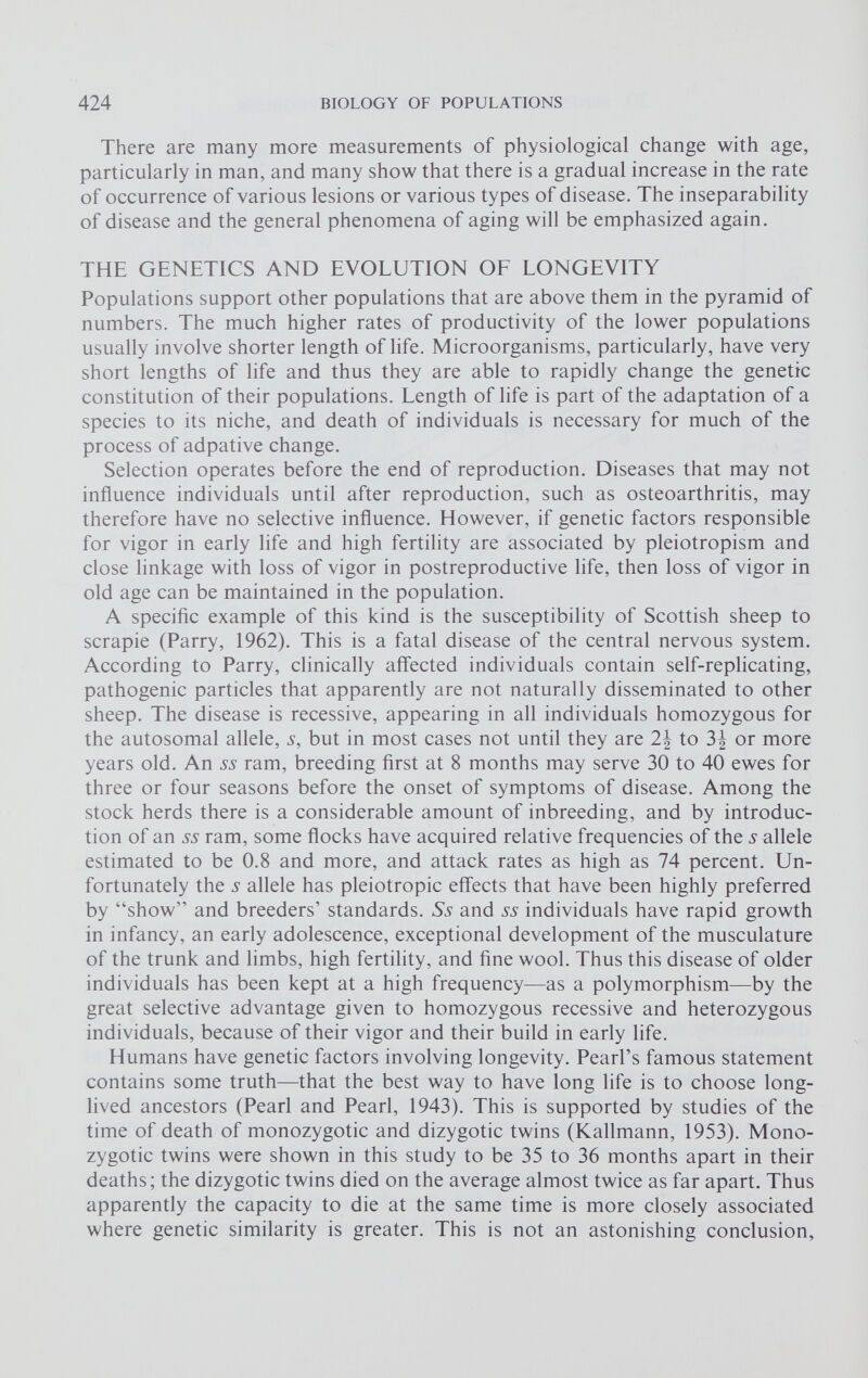 There are many more measurements of physiological change with age, particularly in man, and many show that there is a gradual increase in the rate of occurrence of various lesions or various types of disease. The inseparability of disease and the general phenomena of aging will be emphasized again. THE GENETICS AND EVOLUTION OF LONGEVITY Populations support other populations that are above them in the pyramid of numbers. The much higher rates of productivity of the lower populations usually involve shorter length of life. Microorganisms, particularly, have very short lengths of life and thus they are able to rapidly change the genetic constitution of their populations. Length of life is part of the adaptation of a species to its niche, and death of individuals is necessary for much of the process of adpative change. Selection operates before the end of reproduction. Diseases that may not influence individuals until after reproduction, such as osteoarthritis, may therefore have no selective influence. However, if genetic factors responsible for vigor in early life and high fertility are associated by pleiotropism and close linkage with loss of vigor in postreproductive life, then loss of vigor in old age can be maintained in the population. A specific example of this kind is the susceptibility of Scottish sheep to scrapie (Parry, 1962). This is a fatal disease of the central nervous system. According to Parry, clinically affected individuals contain self-replicating, pathogenic particles that apparently are not naturally disseminated to other sheep. The disease is recessive, appearing in all individuals homozygous for the autosomal allele, s, but in most cases not until they are 2\ to or more years old. An ss ram, breeding first at 8 months may serve 30 to 40 ewes for three or four seasons before the onset of symptoms of disease. Among the stock herds there is a considerable amount of inbreeding, and by introduc tion of an ss ram, some flocks have acquired relative frequencies of the s allele estimated to be 0.8 and more, and attack rates as high as 74 percent. Un fortunately the ^ allele has pleiotropic effects that have been highly preferred by “show” and breeders’ standards. Ss and 55 individuals have rapid growth in infancy, an early adolescence, exceptional development of the musculature of the trunk and limbs, high fertility, and fine wool. Thus this disease of older individuals has been kept at a high frequency—as a polymorphism—by the great selective advantage given to homozygous recessive and heterozygous individuals, because of their vigor and their build in early life. Humans have genetic factors involving longevity. Pearl’s famous statement contains some truth—that the best way to have long life is to choose long- lived ancestors (Pearl and Pearl, 1943). This is supported by studies of the time of death of monozygotic and dizygotic twins (Kallmann, 1953). Mono zygotic twins were shown in this study to be 35 to 36 months apart in their deaths; the dizygotic twins died on the average almost twice as far apart. Thus apparently the capacity to die at the same time is more closely associated where genetic similarity is greater. This is not an astonishing conclusion,