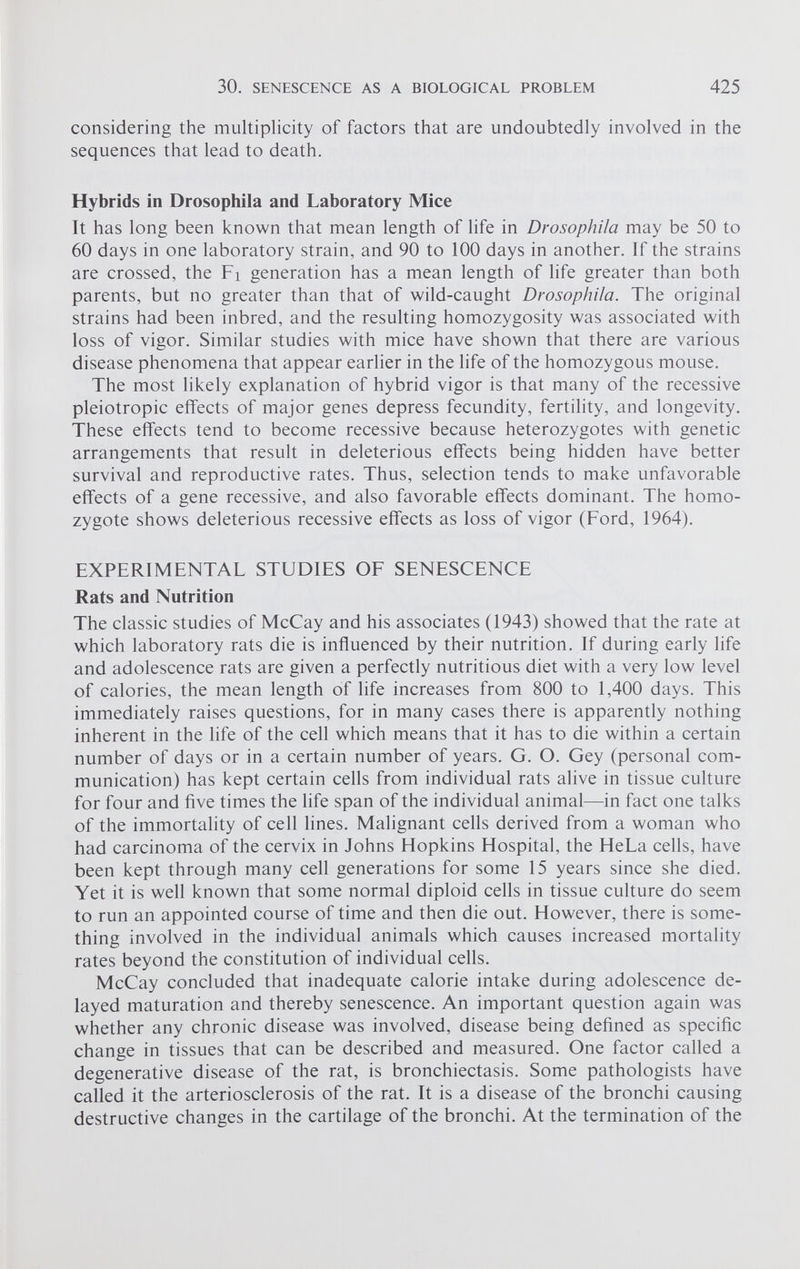 considering the multiplicity of factors that are undoubtedly involved in the sequences that lead to death. Hybrids in Drosophila and Laboratory Mice It has long been known that mean length of life in Drosophila may be 50 to 60 days in one laboratory strain, and 90 to 100 days in another. If the strains are crossed, the Fi generation has a mean length of life greater than both parents, but no greater than that of wild-caught Drosophila. The original strains had been inbred, and the resulting homozygosity was associated with loss of vigor. Similar studies with mice have shown that there are various disease phenomena that appear earlier in the life of the homozygous mouse. The most likely explanation of hybrid vigor is that many of the recessive pleiotropic effects of major genes depress fecundity, fertility, and longevity. These effects tend to become recessive because heterozygotes with genetic arrangements that result in deleterious effects being hidden have better survival and reproductive rates. Thus, selection tends to make unfavorable effects of a gene recessive, and also favorable effects dominant. The homo zygote shows deleterious recessive effects as loss of vigor (Ford, 1964). EXPERIMENTAL STUDIES OF SENESCENCE Rats and Nutrition The classic studies of McCay and his associates (1943) showed that the rate at which laboratory rats die is influenced by their nutrition. If during early life and adolescence rats are given a perfectly nutritious diet with a very low level of calories, the mean length of life increases from 800 to 1,400 days. This immediately raises questions, for in many cases there is apparently nothing inherent in the life of the cell which means that it has to die within a certain number of days or in a certain number of years. G. O. Gey (personal com munication) has kept certain cells from individual rats alive in tissue culture for four and five times the life span of the individual animal—in fact one talks of the immortality of cell lines. Malignant cells derived from a woman who had carcinoma of the cervix in Johns Hopkins Hospital, the HeLa cells, have been kept through many cell generations for some 15 years since she died. Yet it is well known that some normal diploid cells in tissue culture do seem to run an appointed course of time and then die out. However, there is some thing involved in the individual animals which causes increased mortality rates beyond the constitution of individual cells. McCay concluded that inadequate calorie intake during adolescence de layed maturation and thereby senescence. An important question again was whether any chronic disease was involved, disease being defined as specific change in tissues that can be described and measured. One factor called a degenerative disease of the rat, is bronchiectasis. Some pathologists have called it the arteriosclerosis of the rat. It is a disease of the bronchi causing destructive changes in the cartilage of the bronchi. At the termination of the