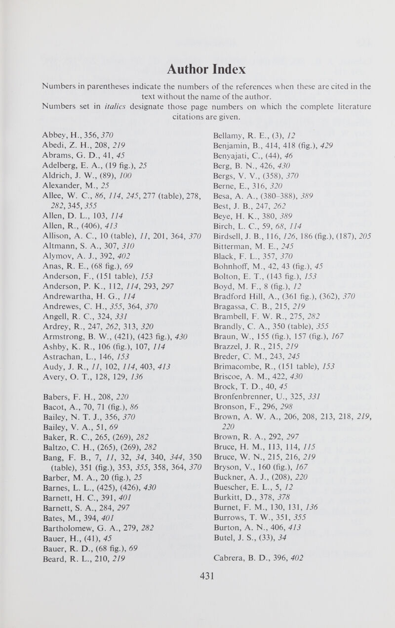 Author Index Numbers in parentheses indicate the numbers of the references when these are cited in the text without the name of the author. Numbers set in italics designate those page numbers on which the complete literature citations are given. Abbey, H., 356, 370 Abedi, Z. H., 208, 219 Abrams, G. D., 41, 45 Adelberg, E. A., (19 fig.), 25 Aldrich, J. W., (89), 100 Alexander, M., 25 Allee, W. C., 86, 114, 245, 277 (table), 278, 282, 345, 355 Allen, D. L., 103, 114 Allen, R., (406), 413 Allison, A. C., 10 (table), 11, 201, 364, 370 Altmann, S. A., 307, 310 Alymov, A. J., 392, 402 Anas, R. E., (68 fig.), 69 Anderson, F., (151 table), 153 Anderson, P. K., 112, 114, 293, 297 Andrewartha, H. G., 114 Andrewes, C. H., 355, 364, 370 Angell, R. C., 324, 331 Ardrey, R., 247, 262, 313, 320 Armstrong, B. W., (421), (423 fig.), 430 Ashby, K. R., 106 (fig.), 107, 114 Astrachan, L., 146, 153 Audy, J. R., 11, 102, 114, 403, 413 Avery, O. T., 128, 129, 136 Babers, F. H., 208, 220 Bacot, A., 70, 71 (fig.), 86 Bailey, N. T. J., 356, 370 Bailey, V. A., 51, 69 Baker, R. C., 265, (269), 282 Baltzo, C. H., (265), (269), 282 Bang, F. B., 7, 11, 32, 34, 340, 344, 350 (table), 351 (fig.), 353, 355, 358, 364, 370 Barber, M. A., 20 (fig.), 25 Barnes, L. L., (425), (426), 430 Barnett, H. C., 391, 401 Barnett, S. A., 284, 297 Bates, M., 394, 401 Bartholomew, G. A., 279, 282 Bauer, H., (41), 45 Bauer, R. D., (68 fig.), 69 Beard, R. L., 210, 219 Bellamy, R. E., (3), 12 Benjamin, B., 414, 418 (fig.), 429 Benyajati, C., (44), 46 Berg, B. N., 426, 430 Bergs, V. V., (358), 370 Berne, E., 316, 320 Besa, A. A., (380-388), 389 Best, J. B., 247, 262 Beye, H. K., 380, 389 Birch, L. C., 59, 68, 114 Birdsell, J. B., 116, 126, 186 (fig.), (187), 205 Bitterman, M. E., 245 Black, F. L., 357, 370 Bohnhoff, M., 42, 43 (fig.), 45 Bolton, E. T., (143 fig.), 153 Boyd, M. F., 8 (fig.), 12 Bradford Hill, A., (361 fig.), (362), 370 Bragassa, C. B., 215, 2/9 Brambell, F. W. R., 275, 282 Brandly, C. A., 350 (table), 355 Braun, W., 155 (fig.), 157 (fig.), 167 Brazzel, J. R., 215, 219 Breder, C. M., 243, 245 Brimacombe, R., (151 table), 153 Briscoe, A. M., 422, 430 Brock, T. D., 40, 45 Bronfenbrenner, U., 325, 331 Bronson, F., 296, 298 Brown, A. W. A., 206, 208, 213, 218, 219, 220 Brown, R. A., 292, 297 Bruce, H. M., 113, 114, 115 Bruce, W. N., 215, 216, 219 Bryson, V., 160 (fig.), 167 Buckner, A. J., (208), 220 Buescher, E. L., 5, 12 Burkitt, D., 378, 378 Burnet, F. M., 130, 131, 136 Burrows, T. W., 351, 355 Burton, A. N., 406, 413 Butel, J. S., (33), 34 Cabrera, B. D., 396, 402