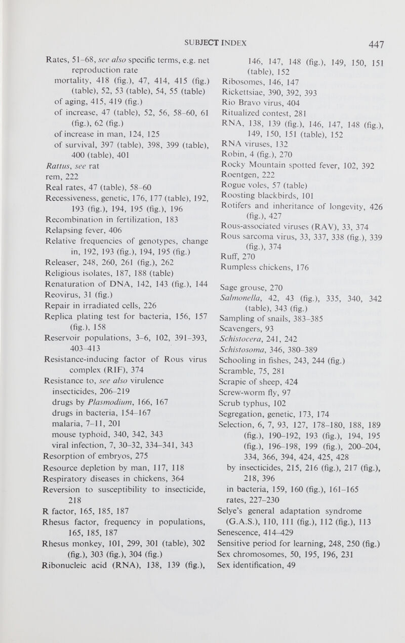 Rates, 51-68, see also specific terms, e.g. net reproduction rate mortality, 418 (fig.), 47, 414, 415 (fig.) (table), 52, 53 (table), 54, 55 (table) of aging, 415, 419 (fig.) of increase, 47 (table), 52, 56, 58-60, 61 (fig.), 62 (fig.) of increase in man, 124, 125 of survival, 397 (table), 398, 399 (table), 400 (table), 401 Rattus, see rat rem, 222 Real rates, 47 (table), 58-60 Recessiveness, genetic, 176, 177 (table), 192, 193 (fig.), 194, 195 (fig.), 196 Recombination in fertilization, 183 Relapsing fever, 406 Relative frequencies of genotypes, change in, 192, 193 (fig.), 194, 195 (fig.) Releaser, 248, 260, 261 (fig.), 262 Religious isolates, 187, 188 (table) Renaturation of DNA, 142, 143 (fig.), 144 Reovirus, 31 (fig.) Repair in irradiated cells, 226 Replica plating test for bacteria, 156, 157 (fig.), 158 Reservoir populations, 3-6, 102, 391-393, 403-413 Resistance-inducing factor of Rous virus complex (RIF), 374 Resistance to, see also virulence insecticides, 206-219 drugs by Plasmodium, 166, 167 drugs in bacteria, 154-167 malaria, 7-11, 201 mouse typhoid, 340, 342, 343 viral infection, 7, 30-32, 334-341, 343 Resorption of embryos, 275 Resource depletion by man, 117, 118 Respiratory diseases in chickens, 364 Reversion to susceptibility to insecticide, 218 R factor, 165, 185, 187 Rhesus factor, frequency in populations, 165, 185, 187 Rhesus monkey, 101, 299, 301 (table), 302 (fig.), 303 (fig.), 304 (fig.) Ribonucleic acid (RNA), 138, 139 (fig.), 146, 147, 148 (fig.), 149, 150, 151 (table), 152 Ribosomes, 146, 147 Rickettsiae, 390, 392, 393 Rio Bravo virus, 404 Ritualized contest, 281 RNA, 138, 139 (fig.), 146, 147, 148 (fig.), 149, 150, 151 (table), 152 RNA viruses, 132 Robin, 4 (fig.), 270 Rocky Mountain spotted fever, 102, 392 Roentgen, 222 Rogue voles, 57 (table) Roosting blackbirds, 101 Rotifers and inheritance of longevity, 426 (fig.), 427 Rous-associated viruses (RAV), 33, 374 Rous sarcoma virus, 33, 337, 338 (fig.), 339 (fig.), 374 Rufif, 270 Rumpless chickens, 176 Sage grouse, 270 Salmonella, 42, 43 (fig.), 335, 340, 342 (table), 343 (fig.) Sampling of snails, 383-385 Scavengers, 93 Sehistocera, 241, 242 Schistosoma, 346, 380-389 Schooling in fishes, 243, 244 (fig.) Scramble, 75, 281 Scrapie of sheep, 424 Screw-worm fly, 97 Scrub typhus, 102 Segregation, genetic, 173, 174 Selection, 6, 7, 93, 127, 178-180, 188, 189 (fig.), 190-192, 193 (fig.), 194, 195 (fig.), 196-198, 199 (fig.), 200-204, 334, 366, 394, 424, 425, 428 by insecticides, 215, 216 (fig.), 217 (fig.), 218, 396 in bacteria, 159, 160 (fig.), 161-165 rates, 227-230 Selye’s general adaptation syndrome (G.A.S.), 110, 111 (fig.), 112 (fig.), 113 Senescence, 414-429 Sensitive period for learning, 248, 250 (fig.) Sex chromosomes, 50, 195, 196, 231 Sex identification, 49