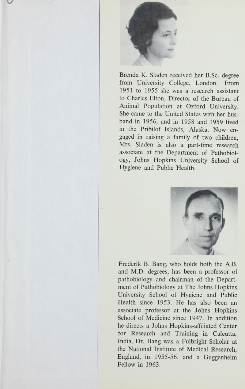 \y Brenda K. Sladen received her B.Sc. degree from University College, London. From 1951 to 1955 she was a research assistant to Charles Elton, Director of the Bureau of Animal Population at Oxford University. She came to the United States with her hus band in 1956, and in 1958 and 1959 lived in the Pribilof Islands, Alaska. Now en gaged in raising a family of two children, Mrs. Sladen is also a part-time research associate at the Department of Pathobiol- ogy, Johns Hopkins University School of Hygiene and Public Health. Frederik B. Bang, who holds both the A.B. and M.D. degrees, has been a professor of pathobiology and chairman of the Depart ment of Pathobiology at The Johns Hopkins University School of Hygiene and Public Health since 1953. He has also been an associate professor at the Johns Hopkins School of Medicine since 1947. In addition he directs a Johns Hopkins-affiliated Center for Research and Training in Calcutta, India. Dr. Bang was a Fulbright Scholar at the National Institute of Medical Research, England, in 1955-56, and a Guggenheim Fellow in 1963.