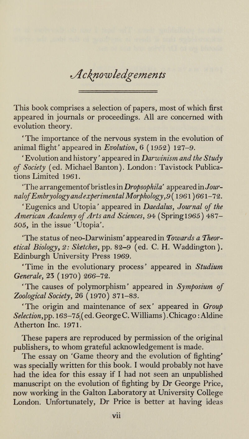 ^cknowledgements This book comprises a selection of papers, most of which first appeared in journals or proceedings. All are concerned with evolution theory. 'The importance of the nervous system in the evolution of animal flight' appeared in Evolution, 6 ( 1952) 127-9. ' Evolution and history ' appeared in Darwinism and the Study of Society (ed. Michael Banton). London: Tavistock Publica¬ tions Limited 1961. 'The arrangementof bristles in Dropsophila' appeared mJour- nalof Embryology andexperimental Morphology,9 [ 1961 )661-72. ' Eugenics and Utopia ' appeared in Daedalus, Journal of the American Academy of Arts and Sciences, 94 (Springl965 ) 487- 505, in the issue 'Utopia'. 'The status of neo-Darwinism' appeared in Towards a Theor¬ etical Biologyf 2: Sketches, 82-9 (ed. С. H. Waddington). Edinburgh University Press 1969. 'Time in the evolutionary process' appeared in Studium Generale, 23 (1970) 266-72. 'The causes of polymorphism' appeared in Symposium of Zoological Society, 26 (1970) 371-83. 'The origin and maintenance of sex' appeared in Group Selection,^p. 16S-75|( ed. George C. Williams ). Chicago : Aldine Atherton Inc. 1971. These papers are reproduced by permission of the original publishers, to whom grateful acknowledgement is made. The essay on 'Game theory and the evolution of fighting' was specially written for this book. I would probably not have had the idea for this essay if I had not seen an unpublished manuscript on the evolution of fighting by Dr George Price, now working in the Galton Laboratory at University College London. Unfortunately, Dr Price is better at having ideas vii