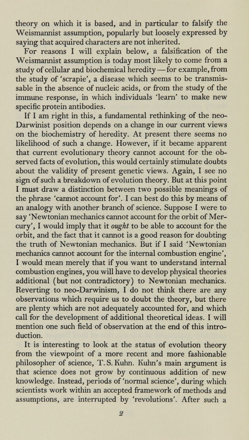 theory on which it is based, and in particular to falsify the Weismannist assumption, popularly but loosely expressed by saying that acquired characters are not inherited. For reasons I will explain below, a falsification of the Weismannist assumption is today most likely to come from a study of cellular and biochemical heredity—for example, from the study of 'scrapie', a disease which seems to be transmis- sable in the absence of nucleic acids, or from the study of the immune response, in which individuals 'learn' to make new specific protein antibodies. If I am right in this, a fundamental rethmking of the neo¬ Darwinist position depends on a change in our current views on the biochemistry of heredity. At present there seems no likelihood of such a change. However, if it became apparent that current evolutionary theory cannot account for the ob¬ served facts of evolution, this would certainly stimulate doubts about the validity of present genetic views. Again, I see no sign of such a breakdown of evolution theory. But at this point I must draw a distinction between two possible meanings of the phrase 'cannot account for'. I can best do this by means of an analogy with another branch of science. Suppose I were to say 'Newtonian mechanics cannot account for the orbit of Mer¬ cury', I would imply that it ought to be able to account for the orbit, and the fact that it cannot is a good reason for doubting the truth of Newtonian mechanics. But if I said 'Newtonian mechanics cannot account for the internal combustion engine', I would mean merely that if you want to understand internal combustion engines, you will have to develop physical theories additional (but not contradictory) to Newtonian mechanics. Reverting to neo-Darwinism, I do not think there are any observations which require us to doubt the theory, but there are plenty which are not adequately accounted for, and which call for the development of additional theoretical ideas. I will mention one such field of observation at the end of this intro¬ duction. It is interesting to look at the status of evolution theory from the viewpoint of a more recent and more fashionable philosopher of science, T. S. Kuhn. Kuhn's main argument is that science does not grow by continuous addition of new knowledge. Instead, periods of 'normal science', during which scientists work within an accepted framework of methods and assumptions, are interrupted by 'revolutions'. After such a 2