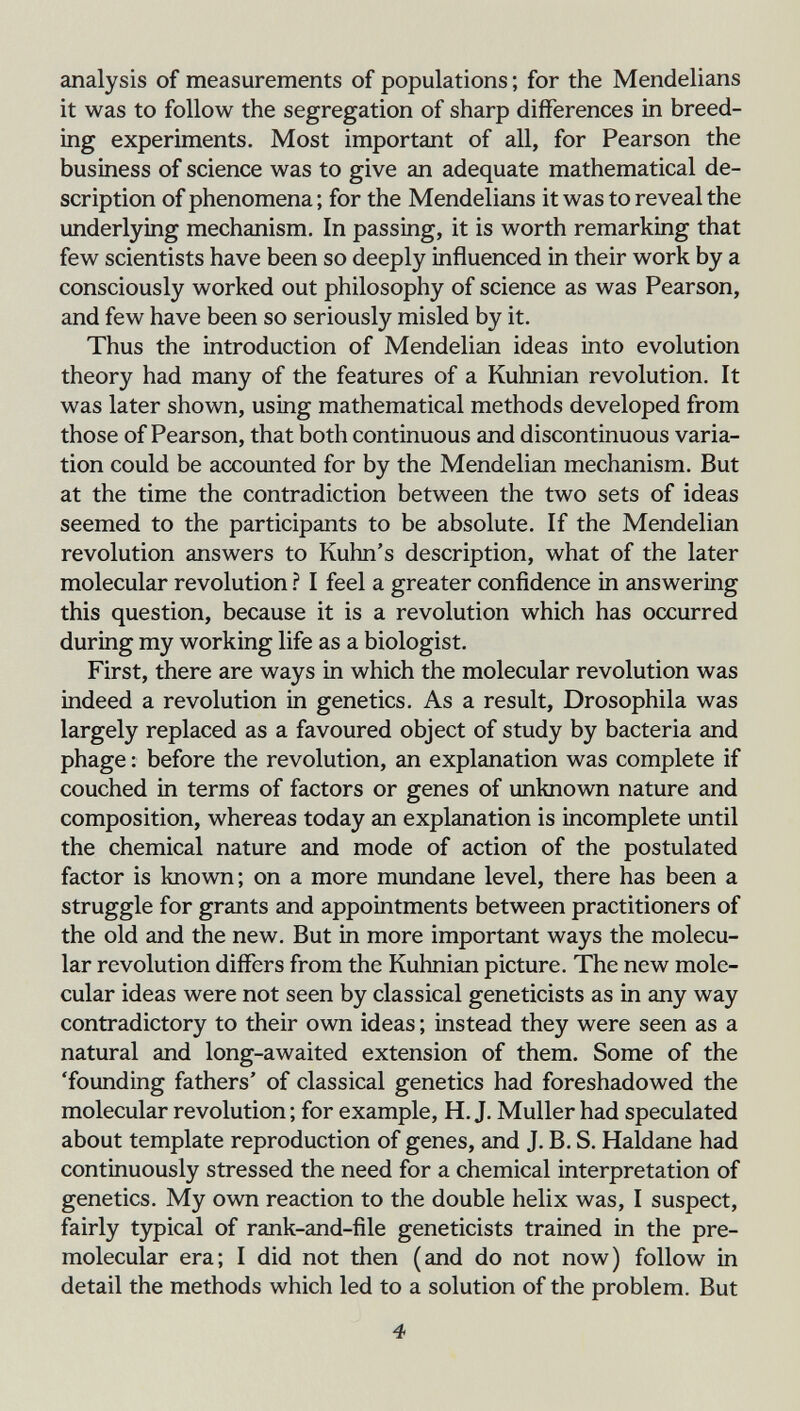 analysis of measurements of populations ; for the Mendelians it was to follow the segregation of sharp differences in breed¬ ing experiments. Most important of all, for Pearson the business of science was to give an adequate mathematical de¬ scription of phenomena ; for the Mendelians it was to reveal the underlying mechanism. In passing, it is worth remarking that few scientists have been so deeply influenced in their work by a consciously worked out philosophy of science as was Pearson, and few have been so seriously misled by it. Thus the introduction of Mendelian ideas into evolution theory had many of the features of a Kuhnian revolution. It was later shown, using mathematical methods developed from those of Pearson, that both continuous and discontinuous varia¬ tion could be accounted for by the Mendelian mechanism. But at the time the contradiction between the two sets of ideas seemed to the participants to be absolute. If the Mendelian revolution answers to Kuhn's description, what of the later molecular revolution ? I feel a greater confidence in answering this question, because it is a revolution which has occurred during my working life as a biologist. First, there are ways in which the molecular revolution was indeed a revolution in genetics. As a result, Drosophila was largely replaced as a favoured object of study by bacteria and phage : before the revolution, an explanation was complete if couched in terms of factors or genes of unknown nature and composition, whereas today an explanation is incomplete until the chemical nature and mode of action of the postulated factor is known; on a more mundane level, there has been a struggle for grants and appointments between practitioners of the old and the new. But in more important ways the molecu¬ lar revolution differs from the Kuhnian picture. The new mole¬ cular ideas were not seen by classical geneticists as in any way contradictory to their own ideas ; instead they were seen as a natural and long-awaited extension of them. Some of the 'founding fathers' of classical genetics had foreshadowed the molecular revolution ; for example, H.J. Muller had speculated about template reproduction of genes, and J. B. S. Haldane had continuously stressed the need for a chemical interpretation of genetics. My own reaction to the double helix was, I suspect, fairly typical of rank-and-file geneticists trained in the pre- molecular era; I did not then (and do not now) follow in detail the methods which led to a solution of the problem. But 4