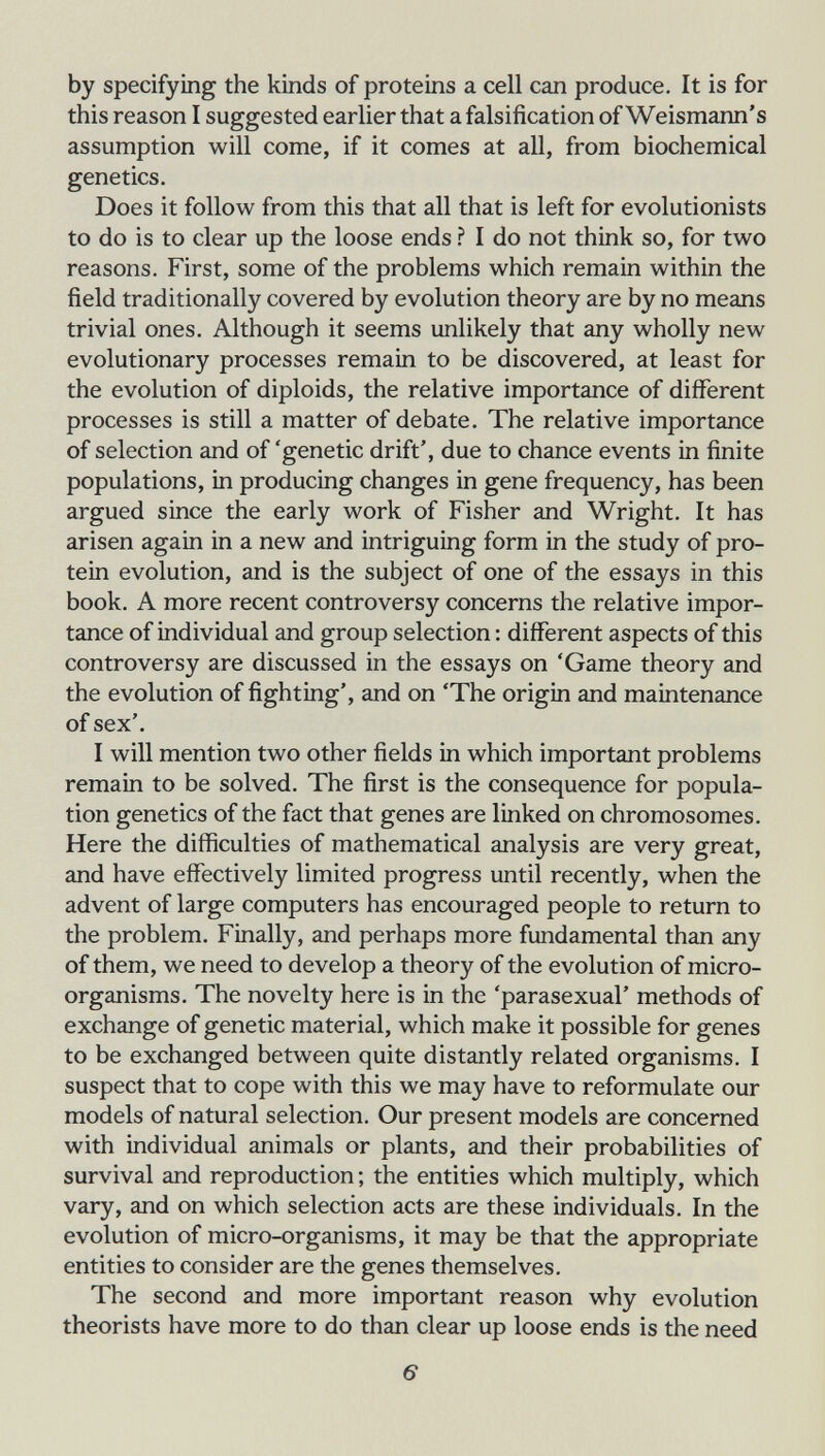 by specifying the kinds of proteins a cell can produce. It is for this reason I suggested earlier that a falsification of Weismann's assumption will come, if it comes at all, from biochemical genetics. Does it follow from this that all that is left for evolutionists to do is to clear up the loose ends ì I do not think so, for two reasons. First, some of the problems which remain within the field traditionally covered by evolution theory are by no means trivial ones. Although it seems unlikely that any wholly new evolutionary processes remain to be discovered, at least for the evolution of diploids, the relative importance of diflferent processes is still a matter of debate. The relative importance of selection and of 'genetic drift', due to chance events in finite populations, in producing changes in gene frequency, has been argued since the early work of Fisher and Wright. It has arisen again in a new and intriguing form in the study of pro¬ tein evolution, and is the subject of one of the essays in this book. A more recent controversy concerns the relative impor¬ tance of individual and group selection : different aspects of this controversy are discussed in the essays on 'Game theory and the evolution of fighting', and on 'The origin and maintenance of sex'. I will mention two other fields in which important problems remain to be solved. The first is the consequence for popula¬ tion genetics of the fact that genes are linked on chromosomes. Here the difficulties of mathematical analysis are very great, and have effectively limited progress until recently, when the advent of large computers has encouraged people to return to the problem. Finally, and perhaps more fundamental than any of them, we need to develop a theory of the evolution of micro¬ organisms. The novelty here is in the 'parasexual' methods of exchange of genetic material, which make it possible for genes to be exchanged between quite distantly related organisms. I suspect that to cope with this we may have to reformulate our models of natural selection. Our present models are concerned with individual animals or plants, and their probabilities of survival and reproduction ; the entities which multiply, which vary, and on which selection acts are these individuals. In the evolution of micro-organisms, it may be that the appropriate entities to consider are the genes themselves. The second and more important reason why evolution theorists have more to do than clear up loose ends is the need 6