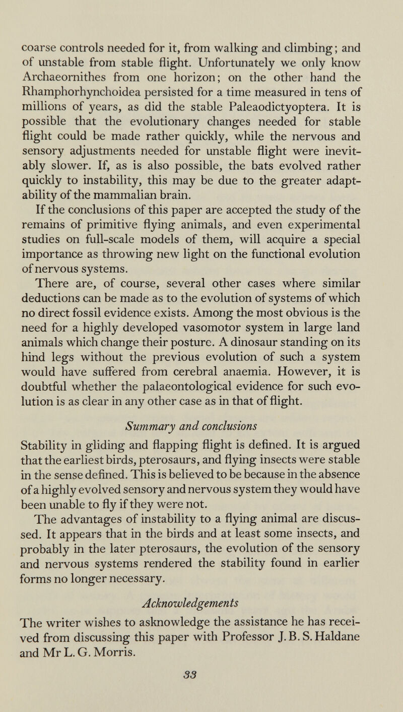 coarse controls needed for it, from walking and climbing ; and of unstable from stable flight. Unfortunately we only know Archaeornithes from one horizon; on the other hand the Rhamphorhynchoidea persisted for a time measured in tens of millions of years, as did the stable Paleaodictyoptera. It is possible that the evolutionary changes needed for stable flight could be made rather quickly, while the nervous and sensory adjustments needed for unstable flight were inevit¬ ably slower. If, as is also possible, the bats evolved rather quickly to instability, this may be due to the greater adapt¬ ability of the mammalian brain. If the conclusions of this paper are accepted the study of the remains of primitive flying animals, and even experimental studies on full-scale models of them, will acquire a special importance as throwing new light on the functional evolution of nervous systems. There are, of course, several other cases where similar deductions can be made as to the evolution of systems of which no direct fossil evidence exists. Among the most obvious is the need for a highly developed vasomotor system in large land animals which change their posture. A dinosaur standing on its hind legs without the previous evolution of such a system would have suffered from cerebral anaemia. However, it is doubtful whether the palaeontological evidence for such evo¬ lution is as clear in any other case as in that of flight. Summary and conclusions Stability in gliding and flapping flight is defined. It is argued that the earliest birds, pterosaurs, and flying insects were stable in the sense defined. This is believed to be because in the absence of a highly evolved sensory and nervous system they would have been unable to fly if they were not. The advantages of instability to a flying animal are discus¬ sed. It appears that in the birds and at least some insects, and probably in the later pterosaurs, the evolution of the sensory and nervous systems rendered the stability found in earlier forms no longer necessary. Acknowledgements The writer wishes to asknowledge the assistance he has recei¬ ved from discussing this paper with Professor J.B. S.Haldane and Mr L. G. Morris. 33