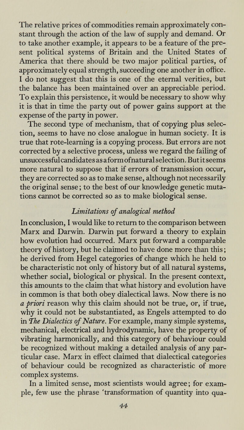 The relative prices of commodities remain approximately con¬ stant through the action of the law of supply and demand. Or to take another example, it appears to be a feature of the pre¬ sent political systems of Britain and the United States of America that there should be two major political parties, of approximately equal strength, succeeding one another in office. I do not suggest that this is one of the eternal verities, but the balance has been maintained over an appreciable period. To explain this persistence, it would be necessary to show why it is that in time the party out of power gains support at the expense of the party in power. The second type of mechanism, that of copying plus selec¬ tion, seems to have no close analogue in human society. It is true that rote-learning is a copying process. But errors are not corrected by a selective process, unless we regard the failing of unsuccessfulcandidates as aformofnaturalselection.Butit seems more natural to suppose that if errors of transmission occur, they are corrected so as to make sense, although not necessarily the original sense ; to the best of our knowledge genetic muta¬ tions cannot be corrected so as to make biological sense. Limitations of analogical method In conclusion, I would like to return to the comparison between Marx and Darwin. Darwin put forward a theory to explain how evolution had occurred. Marx put forward a comparable theory of history, but he claimed to have done more than this ; he derived from Hegel categories of change which he held to be characteristic not only of history but of all natural systems, whether social, biological or physical. In the present context, this amounts to the claim that what history and evolution have in common is that both obey dialectical laws. Now there is no a priori reason why this claim should not be true, or, if true, why it could not be substantiated, as Engels attempted to do in Ibe Dialectics of Nature. For example, many simple systems, mechanical, electrical and hydrodynamic, have the property of vibrating harmonically, and this category of behaviour could be recognized without making a detailed analysis of any par¬ ticular case. Marx in effect claimed that dialectical categories of behaviour could be recognized as characteristic of more complex systems. In a limited sense, most scientists would agree; for exam¬ ple, few use the phrase 'transformation of quantity into qua- 44