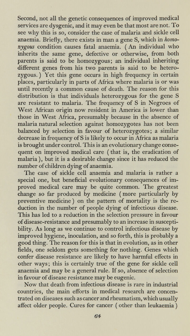 Second, not all the genetic consequences of improved medical services are dysgenic, and it may even be that most are not. To see why this is so, consider the case of malaria and sickle cell anaemia. Briefly, there exists in man a gene S, which in homo¬ zygous condition causes fatal anaemia. ( An individual who inherits the same gene, defective or otherwise, from both parents is said to be homozygous; an individual inheriting different genes from his two parents is said to be hetero¬ zygous. ) Yet this gene occurs in high frequency in certain places, particularly in parts of Africa where malaria is or was until recently a common cause of death. The reason for this distribution is that individuals heterozygous for the gene S are resistant to malaria. The frequency of S in Negroes of West African origin now resident in America is lower than those in West Africa, presumably because in the absence of malaria natural selection against homozygotes has not been balanced by selection in favour of heterozygotes; a similar decrease in frequency of S is likely to occur in Africa as malaria is brought under control. This is an evolutionary change conse¬ quent on improved medical care ( that is, the eradication of malaria ), but it is a desirable change since it has reduced the number of children dying of anaemia. The case of sickle cell anaemia and malaria is rather a special one, but beneficial evolutionary consequences of im¬ proved medical care may be quite common. The greatest change so far produced by medicine ( more particularly by preventive medicine ) on the pattern of mortality is the re¬ duction in the number of people dying of infectious disease. This has led to a reduction in the selection pressure in favour of disease-resistance and presumably to an increase in suscepti¬ bility. As long as we continue to control infectious disease by improved hygiene, inoculation, and so forth, this is probably a good thing. The reason for this is that in evolution, as in other fields, one seldom gets something for nothing. Genes which confer disease resistance are likely to have harmful effects in other ways; this is certainly true of the gene for sickle cell anaemia and may be a general rule. If so, absence of selection in favour of disease resistance may be eugenic. Now that death from infectious disease is rare in industrial countries, the main efforts in medical research are concen¬ trated on diseases such as cancer and rheumatism, which usually affect older people. Cures for cancer ( other than leukaemia ) 6-4