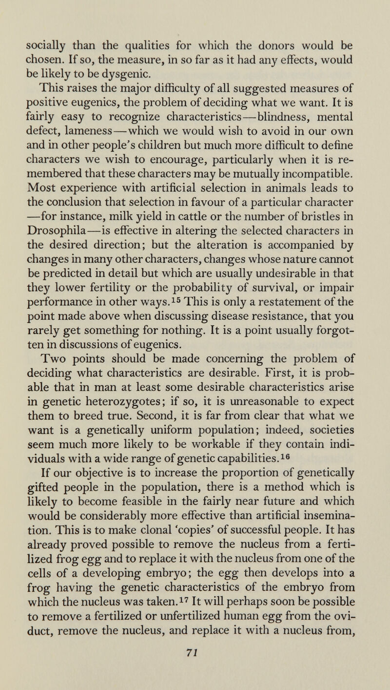 socially than the qualities for which the donors would be chosen. If so, the measure, in so far as it had any effects, would be likely to be dysgenic. This raises the major difficulty of all suggested measures of positive eugenics, the problem of deciding what we want. It is fairly easy to recognize characteristics—blindness, mental defect, lameness—which we would wish to avoid in our own and in other people's children but much more difficult to define characters we wish to encourage, particularly when it is re¬ membered that these characters may be mutually incompatible. Most experience with artificial selection in animals leads to the conclusion that selection in favour of a particular character —for instance, milk yield in cattle or the number of bristles in Drosophila—is effective in altering the selected characters in the desired direction; but the alteration is accompanied by changes in many other characters, changes whose nature cannot be predicted in detail but which are usually undesirable in that they lower fertility or the probability of survival, or impair performance in other ways.^^ This is only a restatement of the point made above when discussing disease resistance, that you rarely get something for nothing. It is a point usually forgot¬ ten in discussions of eugenics. Two points should be made concerning the problem of deciding what characteristics are desirable. First, it is prob¬ able that in man at least some desirable characteristics arise in genetic heterozygotes; if so, it is unreasonable to expect them to breed true. Second, it is far from clear that what we want is a genetically uniform population; indeed, societies seem much more likely to be workable if they contain indi¬ viduals with a wide range of genetic capabilities, If our objective is to increase the proportion of genetically gifted people in the population, there is a method which is likely to become feasible in the fairly near future and which would be considerably more effective than artificial insemina¬ tion. This is to make clonal 'copies' of successful people. It has already proved possible to remove the nucleus from a ferti¬ lized frog egg and to replace it with the nucleus from one of the cells of a developing embryo; the egg then develops into a frog having the genetic characteristics of the embryo from which the nucleus was taken.It will perhaps soon be possible to remove a fertilized or unfertilized human egg from the ovi¬ duct, remove the nucleus, and replace it with a nucleus from. 71