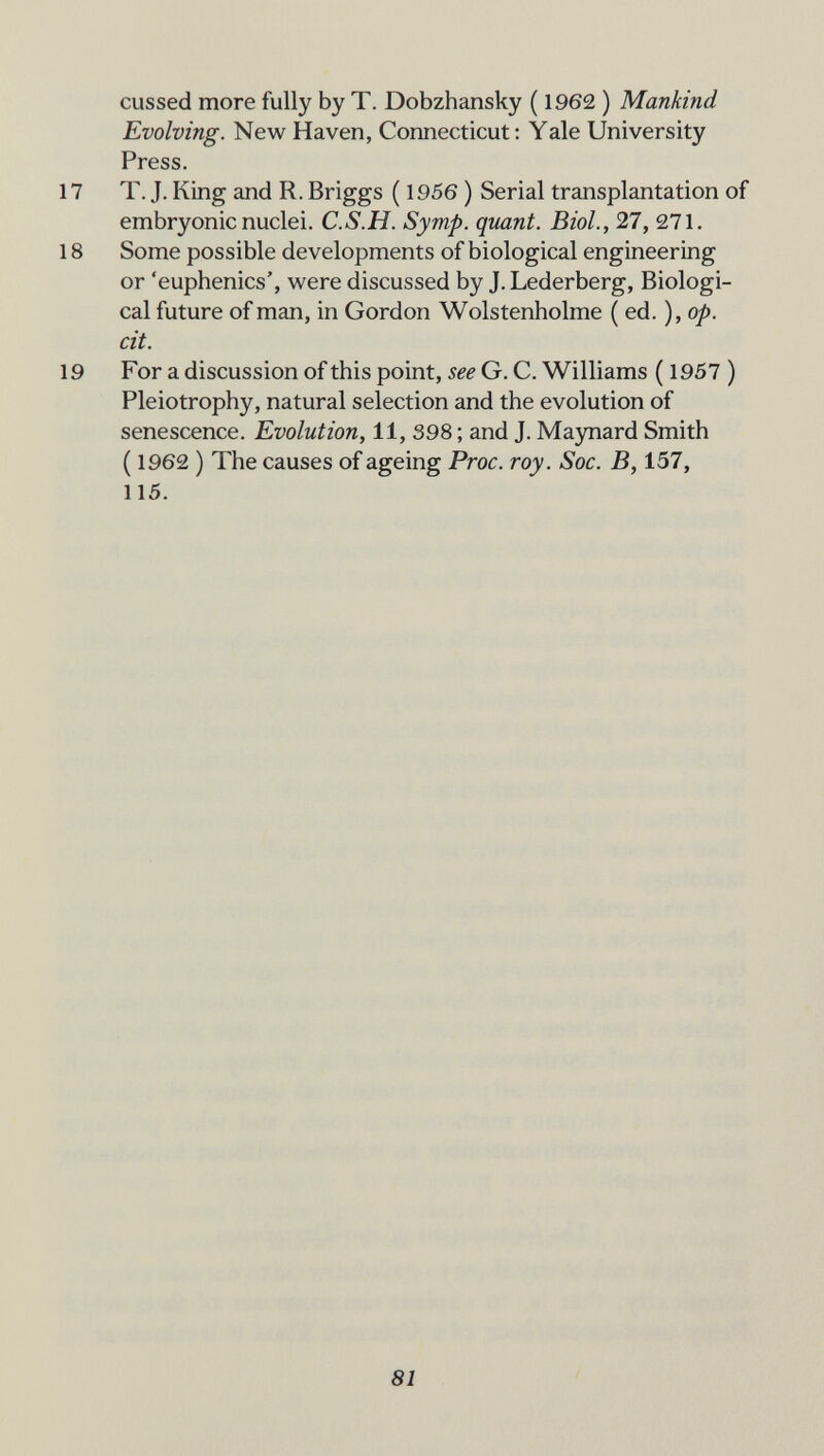 cussed more fully by T. Dobzhansky ( 1962 ) Mankind Evolving. New Haven, Connecticut: Yale University Press. 17 T. J. King and R. Briggs ( 1956 ) Serial transplantation of embryonic nuclei. C.S.H. Symp. quant. Biol., 27, 271. 18 Some possible developments of biological engineering or 'euphenics', were discussed by J. Lederberg, Biologi¬ cal future of man, in Gordon Wolstenholme (ed. ), op. cit. 19 For a discussion of this point, see G. C. Williams ( 1957 ) Pleiotrophy, natural selection and the evolution of senescence. Evolution, 11, 398 ; and J. Maynard Smith ( 1962 ) The causes of ageing Proc. roy. Soc. B, 157, 115. 81