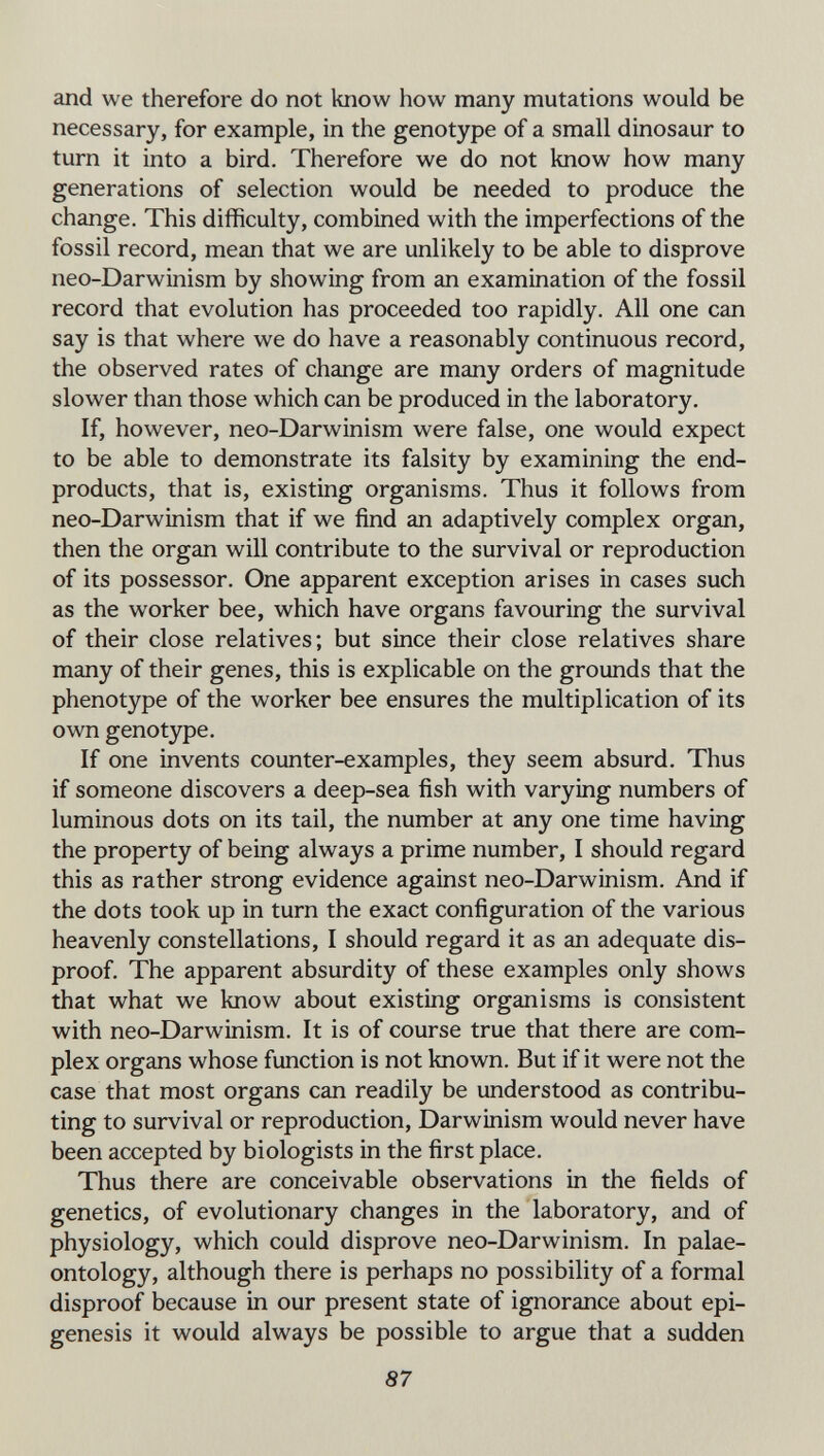 and we therefore do not know how many mutations would be necessary, for example, in the genotype of a small dinosaur to turn it into a bird. Therefore we do not know how many generations of selection would be needed to produce the change. This difficulty, combined with the imperfections of the fossil record, mean that we are unlikely to be able to disprove neo-Darwinism by showing from an examination of the fossil record that evolution has proceeded too rapidly. All one can say is that where we do have a reasonably continuous record, the observed rates of change are many orders of magnitude slower than those which can be produced in the laboratory. If, however, neo-Darwinism were false, one would expect to be able to demonstrate its falsity by examining the end- products, that is, existing organisms. Thus it follows from neo-Darwinism that if we find an adaptively complex organ, then the organ will contribute to the survival or reproduction of its possessor. One apparent exception arises in cases such as the worker bee, which have organs favouring the survival of their close relatives; but since their close relatives share many of their genes, this is explicable on the grounds that the phenotype of the worker bee ensures the multiplication of its own genotype. If one invents counter-examples, they seem absurd. Thus if someone discovers a deep-sea fish with varying numbers of luminous dots on its tail, the number at any one time having the property of being always a prime number, I should regard this as rather strong evidence against neo-Darwinism. And if the dots took up in turn the exact configuration of the various heavenly constellations, I should regard it as an adequate dis¬ proof. The apparent absurdity of these examples only shows that what we know about existing organisms is consistent with neo-Darwinism. It is of course true that there are com¬ plex organs whose function is not known. But if it were not the case that most organs can readily be understood as contribu¬ ting to survival or reproduction, Darwinism would never have been accepted by biologists in the first place. Thus there are conceivable observations in the fields of genetics, of evolutionary changes in the laboratory, and of physiology, which could disprove neo-Darwinism. In palae¬ ontology, although there is perhaps no possibility of a formal disproof because in our present state of ignorance about epi¬ génesis it would always be possible to argue that a sudden 87