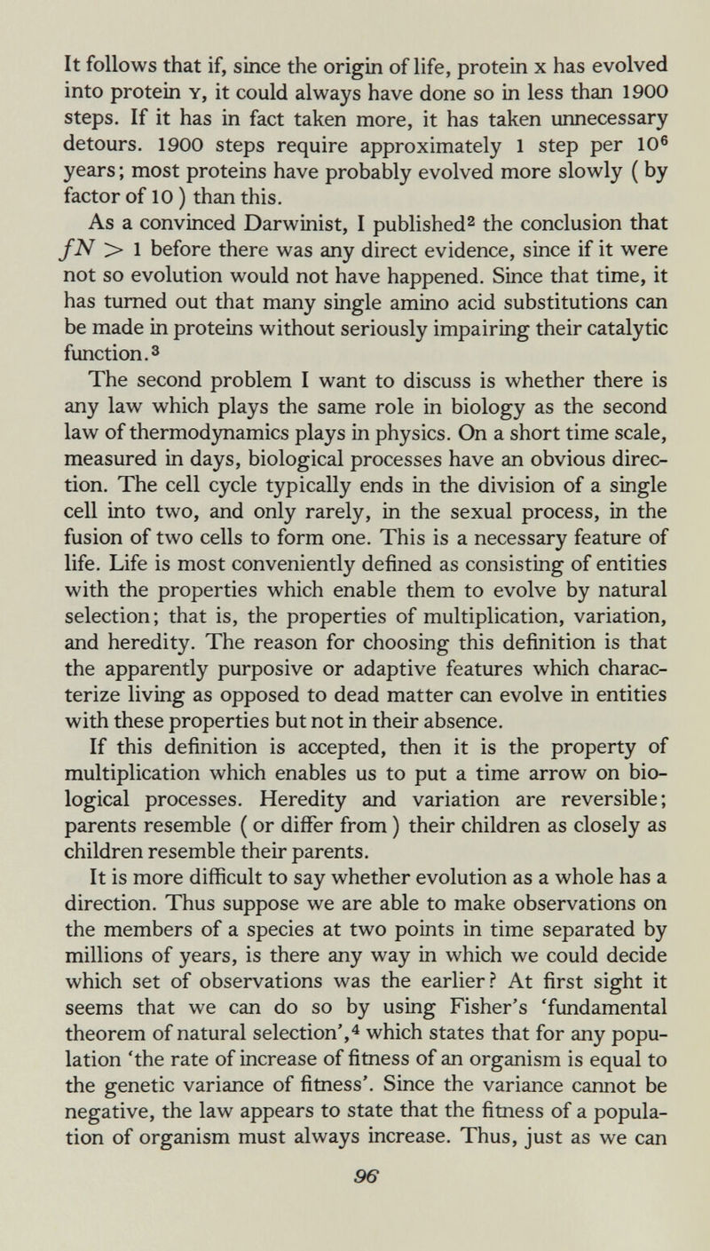 It follows that if, since the origin of life, protein x has evolved into protein Y, it could always have done so in less than 1900 steps. If it has in fact taken more, it has taken unnecessary detours. 1900 steps require approximately 1 step per 10® years ; most proteins have probably evolved more slowly ( by factor of 10 ) than this. As a convinced Darwinist, I published^ the conclusion that fN > 1 before there was any direct evidence, since if it were not so evolution would not have happened. Since that time, it has turned out that many single amino acid substitutions can be made in proteins without seriously impairing their catalytic function. 3 The second problem I want to discuss is whether there is any law which plays the same role in biology as the second law of thermod3mamics plays in physics. On a short time scale, measured in days, biological processes have an obvious direc¬ tion. The cell cycle typically ends in the division of a single cell into two, and only rarely, in the sexual process, in the fusion of two cells to form one. This is a necessary feature of life. Life is most conveniently defined as consisting of entities with the properties which enable them to evolve by natural selection; that is, the properties of multiplication, variation, and heredity. The reason for choosing this definition is that the apparently purposive or adaptive features which charac¬ terize living as opposed to dead matter can evolve in entities with these properties but not in their absence. If this definition is accepted, then it is the property of multiplication which enables us to put a time arrow on bio¬ logical processes. Heredity and variation are reversible; parents resemble ( or differ from ) their children as closely as children resemble their parents. It is more difficult to say whether evolution as a whole has a direction. Thus suppose we are able to make observations on the members of a species at two points in time separated by millions of years, is there any way in which we could decide which set of observations was the earlier.'' At first sight it seems that we can do so by using Fisher's 'fundamental theorem of natural selection',^ which states that for any popu¬ lation 'the rate of increase of fitness of an organism is equal to the genetic variance of fitness'. Since the variance cannot be negative, the law appears to state that the fitness of a popula¬ tion of organism must always increase. Thus, just as we can 96