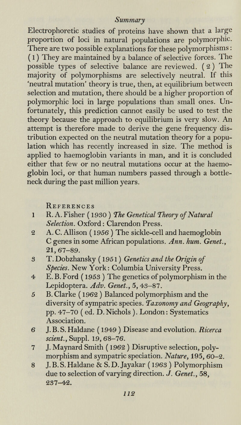 Summary Electrophoretic studies of proteins have shown that a large proportion of loci in natural populations are polymorphic. There are two possible explanations for these polymorphisms : ( 1 ) They are maintained by a balance of selective forces. The possible types of selective balance are reviewed. ( 2 ) The majority of polymorphisms are selectively neutral. If this 'neutral mutation' theory is true, then, at equilibrium between selection and mutation, there should be a higher proportion of polymorphic loci in large populations than small ones. Un¬ fortunately, this prediction cannot easily be used to test the theory because the approach to equilibrium is very slow. An attempt is therefore made to derive the gene frequency dis¬ tribution expected on the neutral mutation theory for a popu¬ lation which has recently increased in size. The method is applied to haemoglobin variants in man, and it is concluded either that few or no neutral mutations occur at the haemo¬ globin loci, or that human numbers passed through a bottle¬ neck during the past million years. References 1 R. A. Fisher ( 1930 ) The Genetica! Theory of Natural Selection. Oxford : Clarendon Press. 2 A. C. Allison ( 1956 ) The sickle-cell and haemoglobin С genes in some African populations. Ann. hum. Genet., 21, 67-89. 3 T. Dobzhansky ( 1951 ) Genetics and the Origin of Species. New York : Columbia University Press. 4 E. B. Ford ( 1953 ) The genetics of polymorphism in the Lepidoptera. Adv. Genet., 5,43-87. 5 B. Clarke ( 1962 ) Balanced polymorphism and the diversity of sympatric species. Taxonomy and Geography, pp. 47-70 ( ed. D. Nichols ). London : Systematics Association. 6 J. B. S, Haldane ( 1949 ) Disease and evolution. Ricerca scient., Suppl. 19, 68-76. 7 J. Maynard Smith ( 1962 ) Disruptive selection, poly¬ morphism and sympatric speciation. Nature, 195, 60-2, 8 J. B. S, Haldane & S. D. Jayakar ( 1963 ) Polymorphism due to selection of varying direction. J. Genet., 58, 237-42. 112