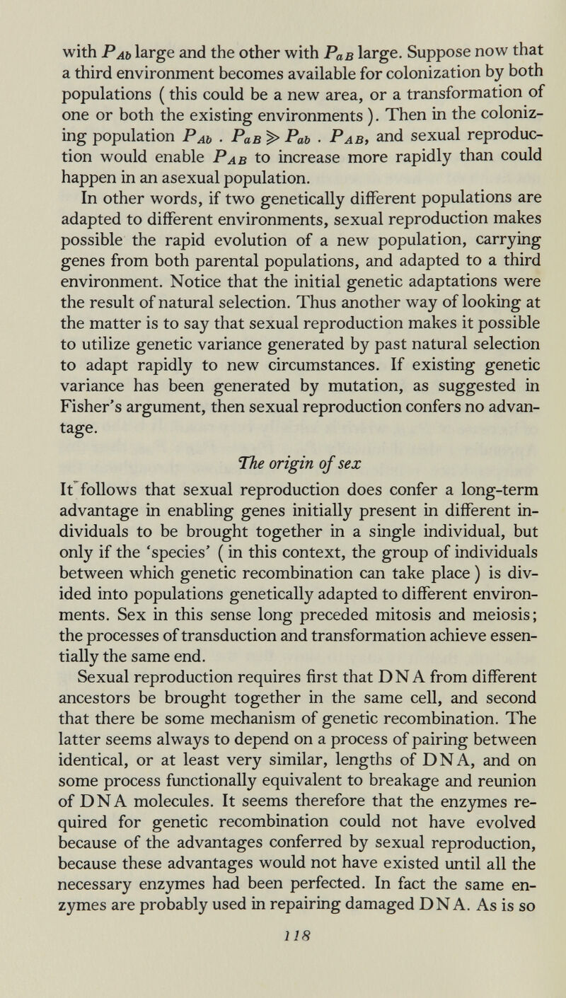 with Раь large and the other with Рав large. Suppose now that a third environment becomes available for colonization by both populations ( this could be a new area, or a transformation of one or both the existing environments ). Then in the coloniz¬ ing population Раь • Рав > Раь • Рав, and sexual reproduc¬ tion would enable Pab to increase more rapidly than could happen in an asexual population. In other words, if two genetically different populations are adapted to different environments, sexual reproduction makes possible the rapid evolution of a new population, carrying genes from both parental populations, and adapted to a third environment. Notice that the initial genetic adaptations were the result of natural selection. Thus another way of looking at the matter is to say that sexual reproduction makes it possible to utilize genetic variance generated by past natural selection to adapt rapidly to new circumstances. If existing genetic variance has been generated by mutation, as suggested in Fisher's argument, then sexual reproduction confers no advan¬ tage. The origin of sex It follows that sexual reproduction does confer a long-term advantage in enabling genes initially present in different in¬ dividuals to be brought together in a single individual, but only if the 'species' ( in this context, the group of individuals between which genetic recombination can take place ) is div¬ ided into populations genetically adapted to different environ¬ ments. Sex in this sense long preceded mitosis and meiosis; the processes of transduction and transformation achieve essen¬ tially the same end. Sexual reproduction requires first that DNA from different ancestors be brought together in the same cell, and second that there be some mechanism of genetic recombination. The latter seems always to depend on a process of pairing between identical, or at least very similar, lengths of DNA, and on some process functionally equivalent to breakage and reunion of DNA molecules. It seems therefore that the enzymes re¬ quired for genetic recombination could not have evolved because of the advantages conferred by sexual reproduction, because these advantages would not have existed until all the necessary enzymes had been perfected. In fact the same en¬ zymes are probably used in repairing damaged DNA. As is so 118