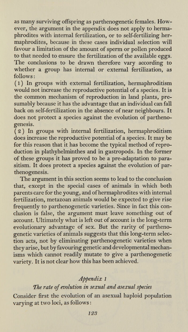 as many surviving offspring as parthenogenetic females. How¬ ever, the argument in the appendix does not apply to herma¬ phrodites with internal fertilization, or to self-fertilizing her¬ maphrodites, because in these cases individual selection will favour a limitation of the amount of sperm or pollen produced to that needed to ensure the fertilization of the available eggs. The conclusions to be drawn therefore vary according to whether a group has internal or external fertilization, as follows : ( 1 ) In groups with external fertilization, hermaphroditism would not increase the reproductive potential of a species. It is the common mechanism of reproduction in land plants, pre¬ sumably because it has the advantage that an individual can fall back on self-fertilization in the absence of near neighbours. It does not protect a species against the evolution of partheno¬ genesis. ( 2 ) In groups with internal fertilization, hermaphroditism does increase the reproductive potential of a species. It may be for this reason that it has become the typical method of repro¬ duction in plathyhelminthes and in gastropods. In the former of these groups it has proved to be a pre-adaptation to para¬ sitism. It does protect a species against the evolution of par¬ thenogenesis. The argument in this section seems to lead to the conclusion that, except in the special cases of animals in which both parents care for the young, and of hermaphrodites with internal fertilization, metazoan animals would be expected to give rise frequently to parthenogenetic varieties. Since in fact this con¬ clusion is false, the argument must leave something out of account. Ultimately what is left out of account is the long-term evolutionary advantage of sex. But the rarity of partheno¬ genetic varieties of animals suggests that this long-term selec¬ tion acts, not by eliminating parthenogenetic varieties when they arise, but by favouring genetic and developmental mechan¬ isms which cannot readily mutate to give a parthenogenetic variety. It is not clear how this has been achieved. Appendix 1 The rate of evolution in sexual and asexual species Consider first the evolution of an asexual haploid population varying at two loci, as follows : 123