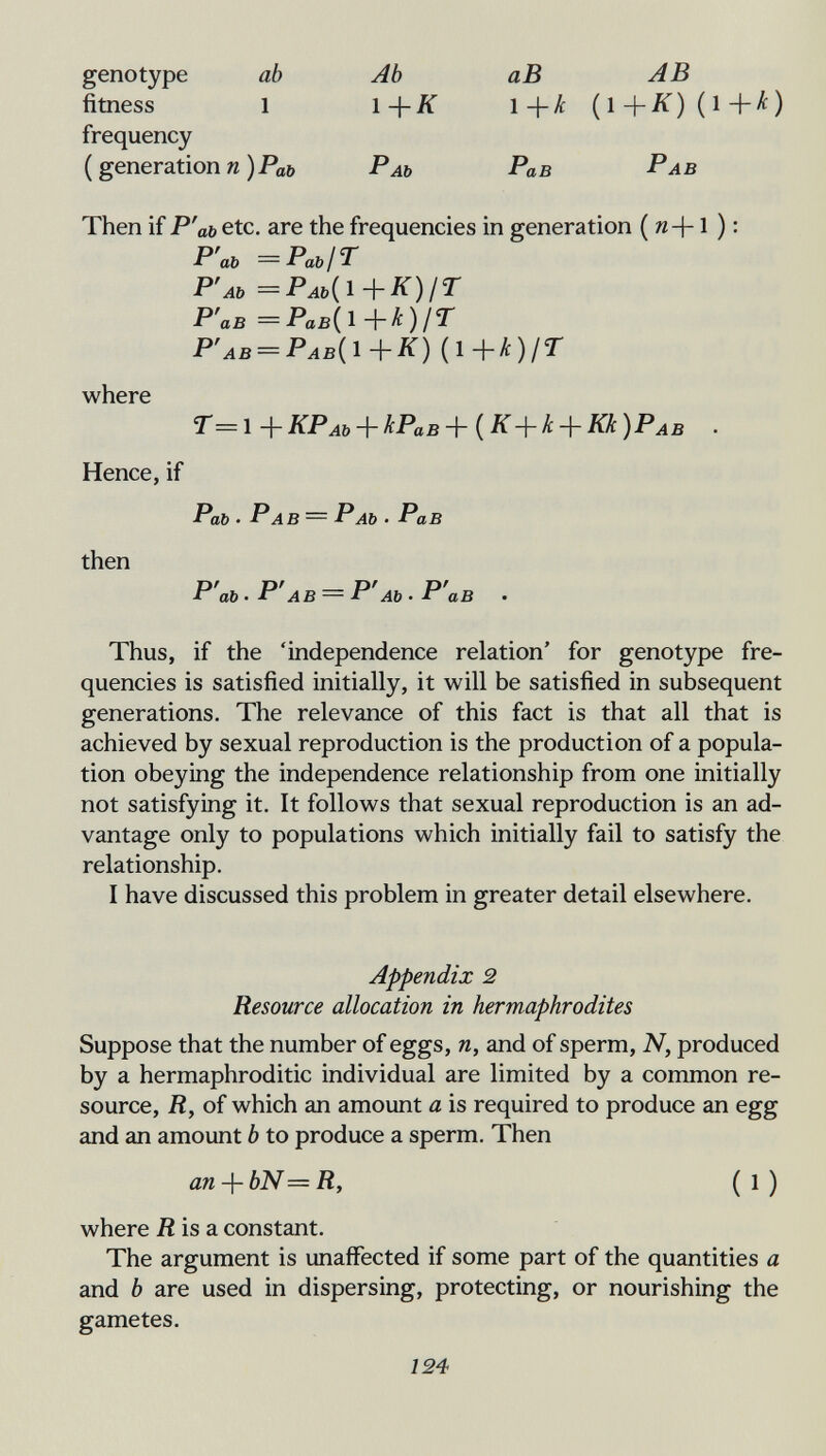 genotype ab Ab аВ AB fitness 1 l+Ä 1+A: (l+^)(l+^) frequency (generationи )Poö Раь Рав Рав Then if P'ab etc. are the frequencies in generation ( я +1 ) : Р'аь = Раь IГ Р'лъ =Раь{1^К)1Г Р'ав = Рав{ 1 )/^ Р'ав = Рав{1+К) (1+А)/Г where Т=1+КРАЬ + кРаВ+{К-\-к + Кк)РАВ . Hence, if РаЬ • РAB — РAb • РаВ then P'ab ■ Р'AB = Р'Ab • Р'ав . Thus, if the 'independence relation' for genotype fre¬ quencies is satisfied initially, it will be satisfied in subsequent generations. The relevance of this fact is that all that is achieved by sexual reproduction is the production of a popula¬ tion obeying the independence relationship from one initially not satisfying it. It follows that sexual reproduction is an ad¬ vantage only to populations which initially fail to satisfy the relationship. I have discussed this problem in greater detail elsewhere. Appendix 2 Resource allocation in hermaphrodites Suppose that the number of eggs, n, and of sperm, N, produced by a hermaphroditic individual are limited by a common re¬ source, R, of which an amount a is required to produce an egg and an amount b to produce a sperm. Then an + bN =R, ( 1 ) where Ä is a constant. The argument is unaffected if some part of the quantities a and b are used in dispersing, protecting, or nourishing the gametes. 124