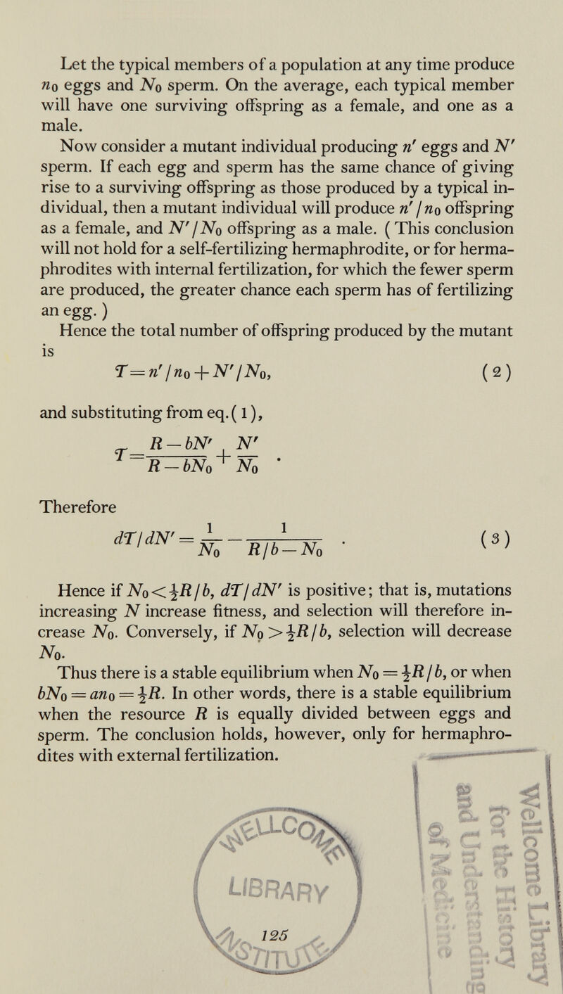 Let the typical members of a population at any time produce «0 eggs and No sperm. On the average, each typical member will have one surviving offspring as a female, and one as a male. Now consider a mutant individual producing n' eggs and N' sperm. If each egg and sperm has the same chance of giving rise to a surviving offspring as those produced by a typical in¬ dividual, then a mutant individual will produce n'¡no offspring as a female, and N'¡No offspring as a male. ( This conclusion will not hold for a self-fertilizing hermaphrodite, or for herma¬ phrodites with internal fertilization, for which the fewer sperm are produced, the greater chance each sperm has of fertilizing an egg. ) Hence the total number of offspring produced by the mutant is r^n'Ino + N'INo, (2) and substituting from eq. ( 1 ), R-bN' N' R-bNo^ No ' Therefore • («) Hence if No<^RIb, dTjdN' is positive; that is, mutations increasing N increase fitness, and selection will therefore in¬ crease No. Conversely, if No>iR/ b, selection will decrease No. Thus there is a stable equilibrium when No — ^Rfb, or when bNo — ano — ^R. In other words, there is a stable equilibrium when the resource R is equally divided between eggs and sperm. The conclusion holds, however, only for hermaphro¬ dites with external fertilization. — 