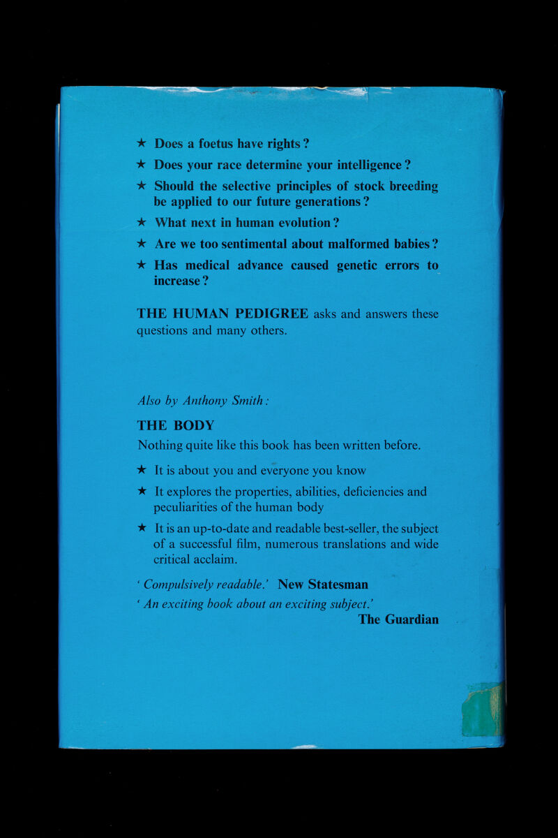 ★ Does a foetus have rights ? ★ Does your race determine your intelligence ? ★ Should the selective principles of stock breeding be applied to our future generations ? ★ What next in human evolution ? ★ Are we too sentimental about malformed babies ? ★ Has medical advance caused genetic errors to increase ? THE HUMAN PEDIGREE asks and answers these questions and many others. Also by Anthony Smith : THE BODY Nothing quite like this book has been written before. ★ It is about you and everyone you know ★ It explores the properties, abilities, deficiencies and peculiarities of the human body ★ It is an up-to-date and readable best-seller, the subject of a successful film, numerous translations and wide critical acclaim. ' Compulsively readable.' New Statesman ' An exciting book about an exciting subject.' The Guardian