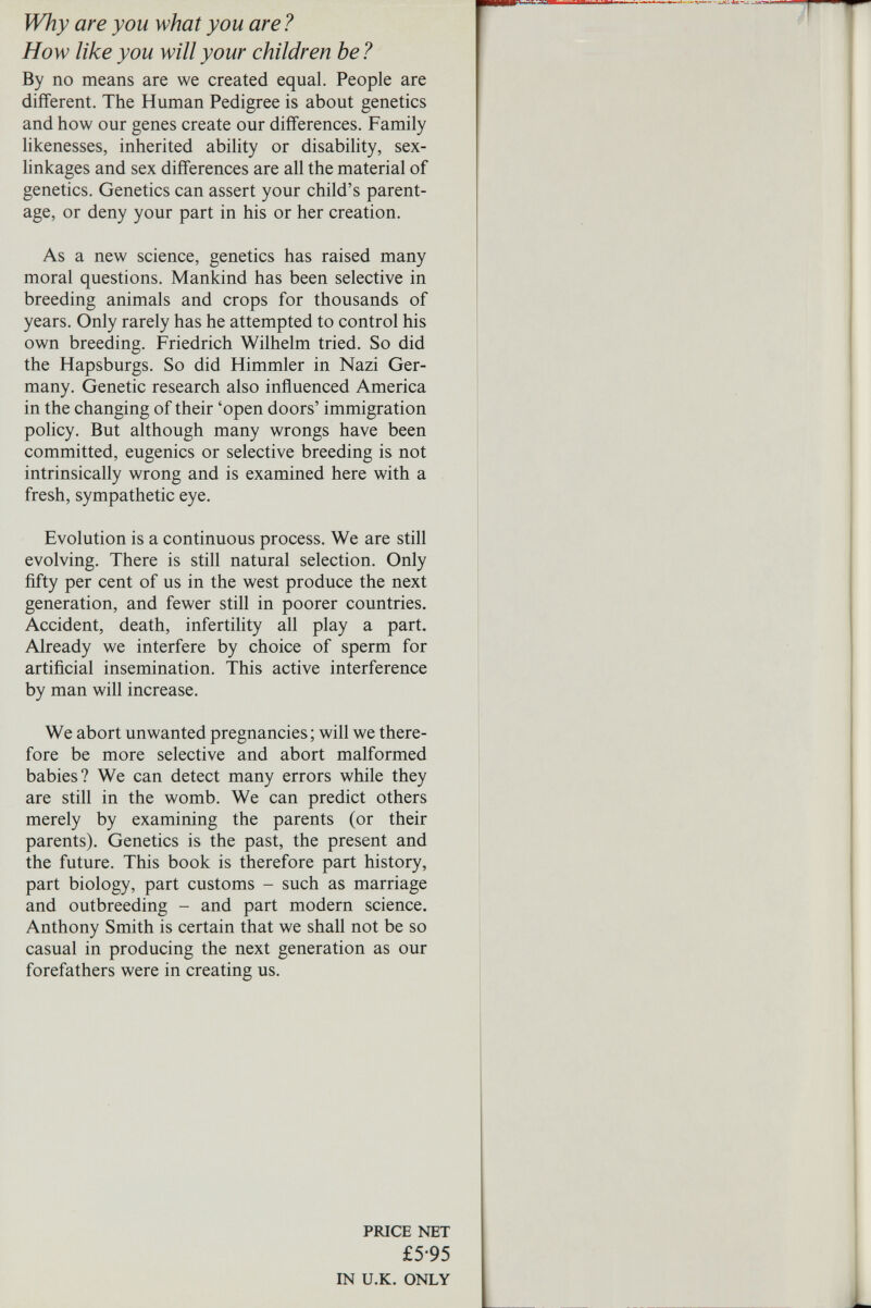 Why are you what you are ? How like you will your children he? By no means are we created equal. People are different. The Human Pedigree is about genetics and how our genes create our differences. Family likenesses, inherited ability or disability, sex- linkages and sex differences are all the material of genetics. Genetics can assert your child's parent¬ age, or deny your part in his or her creation. As a new science, genetics has raised many moral questions. Mankind has been selective in breeding animals and crops for thousands of years. Only rarely has he attempted to control his own breeding. Friedrich Wilhelm tried. So did the Hapsburgs. So did Himmler in Nazi Ger¬ many. Genetic research also influenced America in the changing of their 'open doors' immigration policy. But although many wrongs have been committed, eugenics or selective breeding is not intrinsically wrong and is examined here with a fresh, sympathetic eye. Evolution is a continuous process. We are still evolving. There is still natural selection. Only fifty per cent of us in the west produce the next generation, and fewer still in poorer countries. Accident, death, infertility all play a part. Already we interfere by choice of sperm for artificial insemination. This active interference by man will increase. We abort unwanted pregnancies ; will we there¬ fore be more selective and abort malformed babies? We can detect many errors while they are still in the womb. We can predict others merely by examining the parents (or their parents). Genetics is the past, the present and the future. This book is therefore part history, part biology, part customs - such as marriage and outbreeding - and part modern science. Anthony Smith is certain that we shall not be so casual in producing the next generation as our forefathers were in creating us. PRICE NET £5-95 IN U.K. ONLY