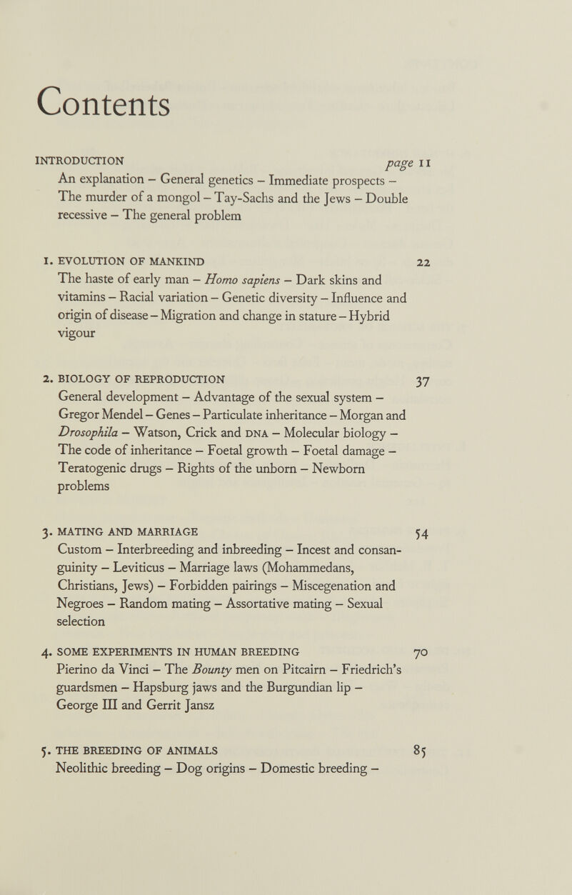 Contents introduction pagi An explanation — General genetics — Immediate prospects — The murder of a mongol - Tay-Sachs and the Jews - Double recessive — The general problem 1. evolution of mankind The haste of early man — Homo sapiens — Dark skins and vitamins — Racial variation — Genetic diversity — Influence and origin of disease - Migration and change in stature - Hybrid vigour 2. biology of reproduction General development - Advantage of the sexual system — Gregor Mendel — Genes — Particulate inheritance — Morgan and Drosophila — Watson, Crick and dna — Molecular biology - The code of inheritance — Foetal growth — Foetal damage — Teratogenic drugs - Rights of the imbom - Newborn problems 3. mating and marriage Custom — Interbreeding and inbreeding — Incest and consan¬ guinity - Leviticus — Marriage laws (Mohammedans, Christians, Jews) - Forbidden pairings - Miscegenation and Negroes - Random mating - Assortative mating - Sexual selection 4. some experiments in human breeding Pierino da Vinci - The Bounty men on Pitcairn - Friedrich's guardsmen — Hapsburg jaws and the Burgundian lip - George in and Gerrit Jansz 5. the breeding of animals Neolithic breeding - Dog origins - Domestic breeding -