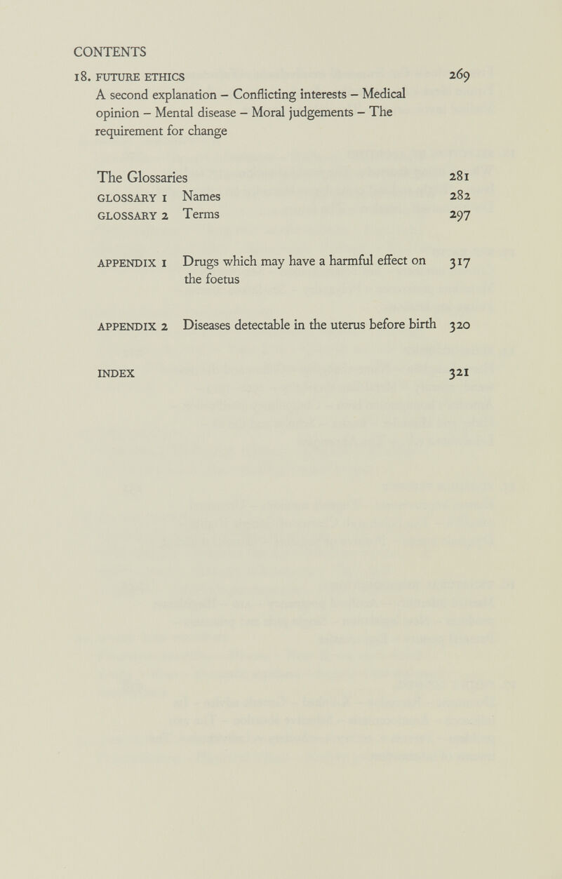 CONTENTS 18. FUTURE ETHICS 269 A second explanation - Conflicting interests - Medical opinion - Mental disease - Moral judgements - The requirement for change The Glossaries 281 GLOSSARY I Names 282 GLOSSARY 2 Terms 297 APPENDIX I Drugs which may have a harmful effect on 317 the foetus APPENDIX 2 Diseases detectable in the uterus before birth 320 INDEX 321