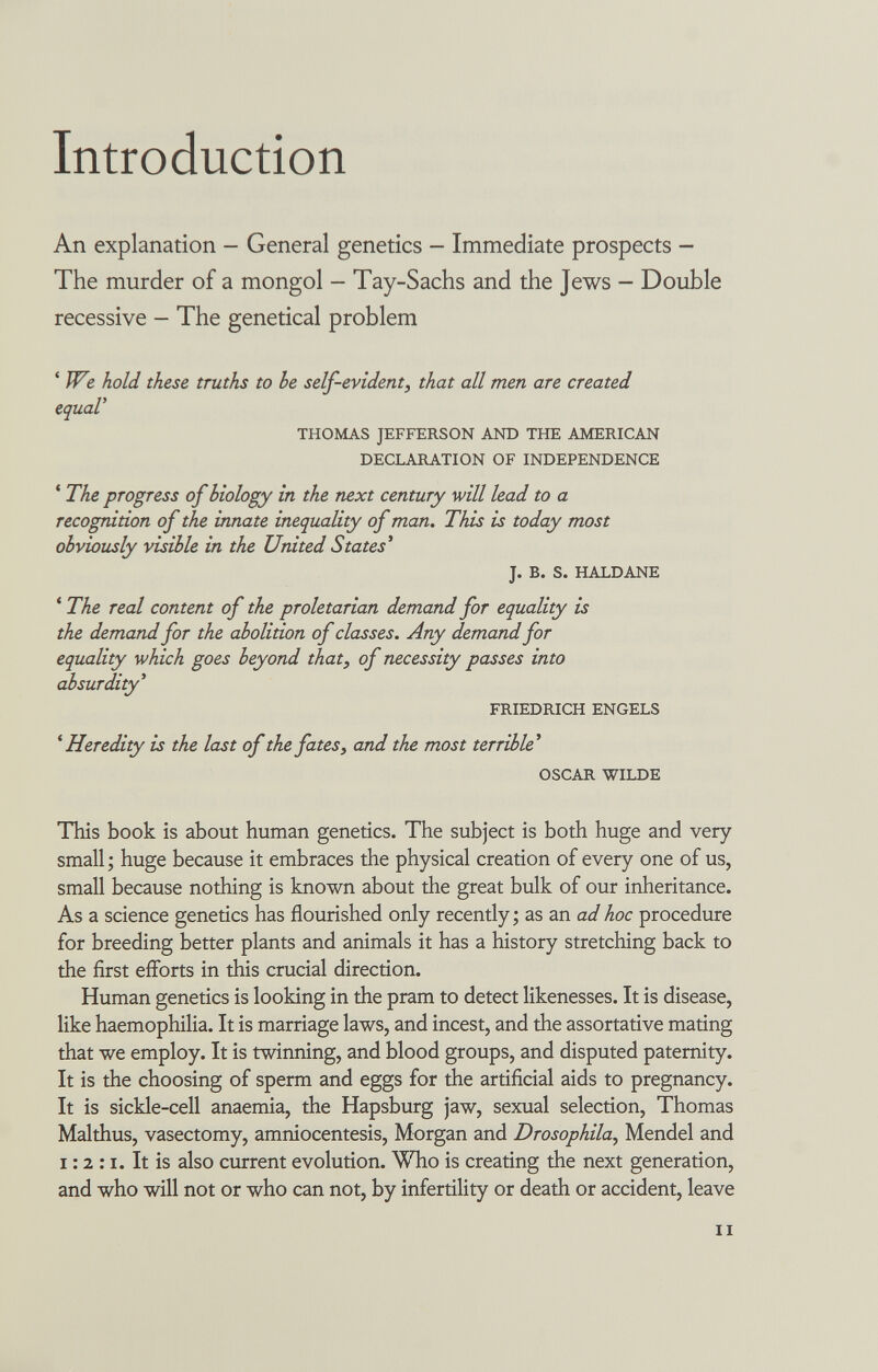 Introduction An explanation - General genetics - Immediate prospects - The murder of a mongol - Tay-Sachs and the Jews - Double recessive — The genetical problem ' We hold these truths to be self-evident, that all men are created equal' THOMAS JEFFERSON AND THE AMERICAN DECLARATION OF INDEPENDENCE ' The progress of biology in the next century will lead to a recognition of the innate inequality of man. This is today most obviously visible in the United States' J. B. S. HALDANE ' The real content of the proletarian demand for equality is the demand for the abolition of classes. Any demand for equality which goes beyond that, of necessity passes into absurdity' FRIEDRICH ENGELS ^Heredity is the last of the fates, and the most terrible' OSCAR WILDE This book is about human genetics. The subject is both huge and very small ; huge because it embraces the physical creation of every one of us, small because nothing is known about the great bulk of our inheritance. As a science genetics has flourished only recently ; as an ad hoc procedure for breeding better plants and animals it has a history stretching back to the first efforts in this crucial direction. Human genetics is looking in the pram to detect likenesses. It is disease, like haemophilia. It is marriage laws, and incest, and the assortative mating that we employ. It is twinning, and blood groups, and disputed paternity. It is the choosing of sperm and eggs for the artificial aids to pregnancy. It is sickle-cell anaemia, the Hapsburg jaw, sexual selection, Thomas Malthus, vasectomy, amniocentesis, Morgan and Drosophila^ Mendel and 1:2 :1. It is also current evolution. Who is creating the next generation, and who will not or who can not, by infertility or death or accident, leave II