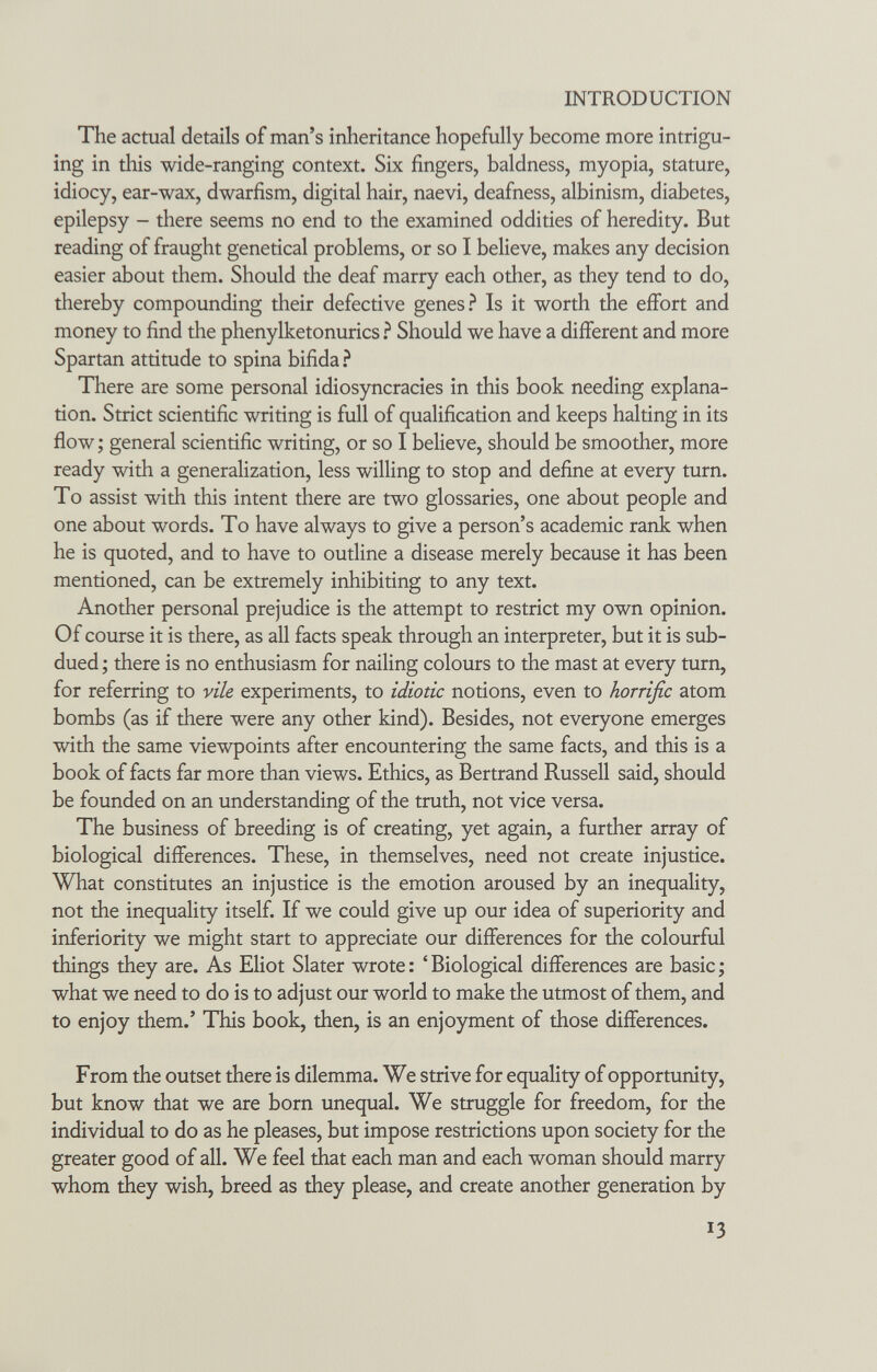 INTRODUCTION The actual details of man's inheritance hopefully become more intrigu¬ ing in this wide-ranging context. Six fingers, baldness, myopia, stature, idiocy, ear-wax, dwarfism, digital hair, naevi, deafness, albinism, diabetes, epilepsy - there seems no end to the examined oddities of heredity. But reading of fraught genetical problems, or so I believe, makes any decision easier about them. Should the deaf marry each other, as they tend to do, thereby compounding their defective genes Is it worth the effort and money to find the phenylketonurics ì Should we have a different and more Spartan attitude to spina bifida.-^ There are some personal idiosyncracies in this book needing explana¬ tion. Strict scientific writing is full of qualification and keeps halting in its flow ; general scientific writing, or so I believe, should be smoother, more ready with a generalization, less willing to stop and define at every turn. To assist with this intent there are two glossaries, one about people and one about words. To have always to give a person's academic rank when he is quoted, and to have to outline a disease merely because it has been mentioned, can be extremely inhibiting to any text. Another personal prejudice is the attempt to restrict my own opinion. Of course it is there, as all facts speak through an interpreter, but it is sub¬ dued ; there is no enthusiasm for nailing colours to the mast at every turn, for referring to n'/e experiments, to ¿c/iotíc notions, even to horrific atom bombs (as if there were any other kind). Besides, not everyone emerges with the same viewpoints after encountering the same facts, and this is a book of facts far more than views. Ethics, as Bertrand Russell said, should be founded on an understanding of the truth, not vice versa. The business of breeding is of creating, yet again, a further array of biological differences. These, in themselves, need not create injustice. What constitutes an injustice is the emotion aroused by an inequality, not the inequality itself. If we could give up our idea of superiority and inferiority we might start to appreciate our differences for the colourful things they are. As Eliot Slater wrote: 'Biological differences are basic; what we need to do is to adjust our world to make the utmost of them, and to enjoy them.' This book, then, is an enjoyment of those differences. From the outset there is dilemma. We strive for equality of opportunity, but know that we are born unequal. We struggle for freedom, for the individual to do as he pleases, but impose restrictions upon society for the greater good of all. We feel that each man and each woman should marry whom they wish, breed as they please, and create another generation by 13