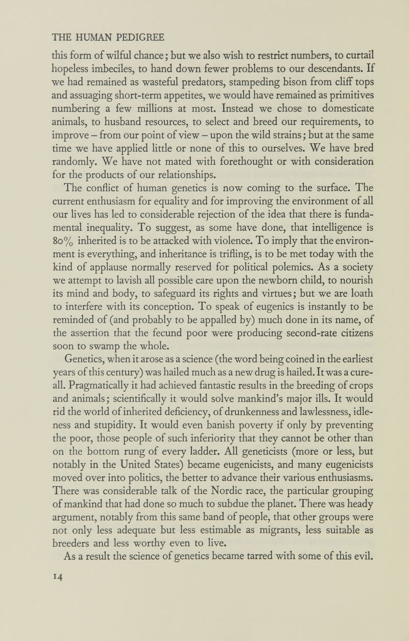 THE HUMAN PEDIGREE this form of wilful chance ; but we also wish to restrict numbers, to curtail hopeless imbeciles, to hand down fewer problems to our descendants. If we had remained as wasteful predators, stampeding bison from cliff tops and assuaging short-term appetites, we would have remained as primitives numbering a few millions at most. Instead we chose to domesticate animals, to husband resources, to select and breed our requirements, to improve - from our point of view - upon the wild strains ; but at the same time we have applied little or none of this to ourselves. We have bred randomly. We have not mated with forethought or with consideration for the products of our relationships. The conflict of human genetics is now coming to the surface. The current enthusiasm for equality and for improving the environment of all our lives has led to considerable rejection of the idea that there is funda¬ mental inequality. To suggest, as some have done, that intelligence is 80% inherited is to be attacked with violence. To imply that the environ¬ ment is everything, and inheritance is trifling, is to be met today with the kind of applause normally reserved for political polemics. As a society we attempt to lavish all possible care upon the newborn child, to nourish its mind and body, to safeguard its rights and virtues ; but we are loath to interfere with its conception. To speak of eugenics is instantly to be reminded of (and probably to be appalled by) much done in its name, of the assertion that the fecund poor were producing second-rate citizens soon to swamp the whole. Genetics, when it arose as a science (the word being coined in the earliest years of this century) was hailed much as a new drug is hailed. It was a cure- all. Pragmatically it had achieved fantastic results in the breeding of crops and animals; scientifically it would solve mankind's major ills. It would rid the world of inherited deficiency, of drunkenness and lawlessness, idle¬ ness and stupidity. It would even banish poverty if only by preventing the poor, those people of such inferiority that they cannot be other than on the bottom rung of every ladder. All geneticists (more or less, but notably in the United States) became eugenicists, and many eugenicists moved over into politics, the better to advance their various enthusiasms. There was considerable talk of the Nordic race, the particular grouping of mankind that had done so much to subdue the planet. There was heady argument, notably from this same band of people, that other groups were not only less adequate but less estimable as migrants, less suitable as breeders and less worthy even to live. As a result the science of genetics became tarred with some of this evil. Ч