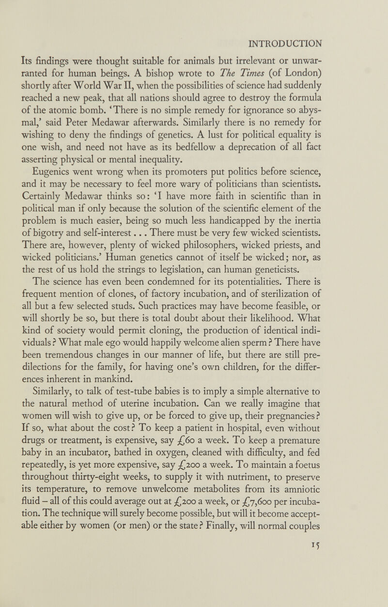 INTRODUCTION Its findings were thought suitable for animals but irrelevant or unwar¬ ranted for human beings. A bishop wrote to The Times (of London) shortly after World War II, when the possibilities of science had suddenly reached a new peak, that all nations should agree to destroy the formula of the atomic bomb. 'There is no simple remedy for ignorance so abys¬ mal,' said Peter Medawar afterwards. Similarly there is no remedy for wishing to deny the findings of genetics. A lust for political equality is one wish, and need not have as its bedfellow a deprecation of all fact asserting physical or mental inequality. Eugenics went wrong when its promoters put politics before science, and it may be necessary to feel more wary of politicians than scientists. Certainly Medawar thinks so: 'I have more faith in scientific than in political man if only because the solution of the scientific element of the problem is much easier, being so much less handicapped by the inertia of bigotry and self-interest... There must be very few wicked scientists. There are, however, plenty of wicked philosophers, wicked priests, and wicked politicians.' Human genetics cannot of itself be wicked ; nor, as the rest of us hold the strings to legislation, can human geneticists. The science has even been condemned for its potentialities. There is frequent mention of clones, of factory incubation, and of sterilization of all but a few selected studs. Such practices may have become feasible, or will shortly be so, but there is total doubt about their likelihood. What kind of society would permit cloning, the production of identical indi¬ viduals ? What male ego would happily welcome alien sperm ? There have been tremendous changes in our manner of life, but there are still pre¬ dilections for the family, for having one's own children, for the differ¬ ences inherent in mankind. Similarly, to talk of test-tube babies is to imply a simple alternative to the natural method of uterine incubation. Can we really imagine that women will wish to give up, or be forced to give up, their pregnancies ì If so, what about the cost? To keep a patient in hospital, even without drugs or treatment, is expensive, say ¿60 a week. To keep a premature baby in an incubator, bathed in oxygen, cleaned with difficulty, and fed repeatedly, is yet more expensive, say /^200 a week. To maintain a foetus throughout thirty-eight weeks, to supply it with nutriment, to preserve its temperature, to remove unwelcome metabolites from its amniotic fluid - all of this could average out at /^200 a week, or ^Г7,боо per incuba¬ tion. The technique will surely become possible, but will it become accept¬ able either by women (or men) or the state ì Finally, will normal couples 15