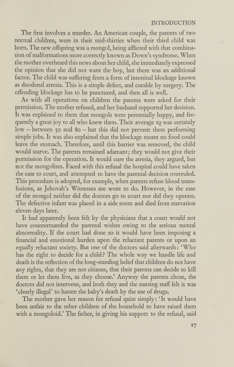 INTRODUCTION The first involves a murder. An American couple, the parents of two normal children, were in their mid-thirties when their third child was born. The new offspring was a mongol, being afflicted with that combina¬ tion of malformations more correctly known as Down's syndrome. When the mother overheard this news about her child, she immediately expressed the opinion that she did not want the boy, but there was an additional factor. The child was suffering from a form of intestinal blockage known as duodenal atresia. This is a simple defect, and curable by surgery. The offending blockage has to be punctured, and then all is well. As with all operations on children the parents were asked for their permission. The mother refused, and her husband supported her decision. It was explained to them that mongols were perennially happy, and fre¬ quently a great joy to all who knew them. Their average iq was certainly low - between 50 and 80 - but this did not prevent them performing simple jobs. It was also explained that the blockage meant no food could leave the stomach. Therefore, until this barrier was removed, the child would starve. The parents remained adamant; they would not give their permission for the operation. It would cure the atresia, they argued, but not the mongolism. Faced with this refusal the hospital could have taken the case to court, and attempted to have the parental decision overruled. This procedure is adopted, for example, when parents refuse blood trans¬ fusions, as Jehovah's Witnesses are wont to do. However, in the case of the mongol neither did the doctors go to court nor did they operate. The defective infant was placed in a side room and died from starvation eleven days later. It had apparently been felt by the physicians that a court would not have countermanded the parental wishes owing to the serious mental abnormality. If the court had done so it would have been imposing a financial and emotional burden upon the reluctant parents or upon an equally reluctant society. But one of the doctors said afterwards : ' Who has the right to decide for a child ? The whole way we handle life and death is the reflection of the long-standing belief that children do not have any rights, that they are not citizens, that their parents can decide to kill them or let them live, as they choose.' Anyway the parents chose, the doctors did not intervene, and both they and the nursing staff felt it was 'clearly illegal' to hasten the baby's death by the use of drugs. The mother gave her reason for refusal quite simply: 'It would have been unfair to the other children of the household to have raised them with a mongoloid.' The father, in giving his support to the refusal, said 17