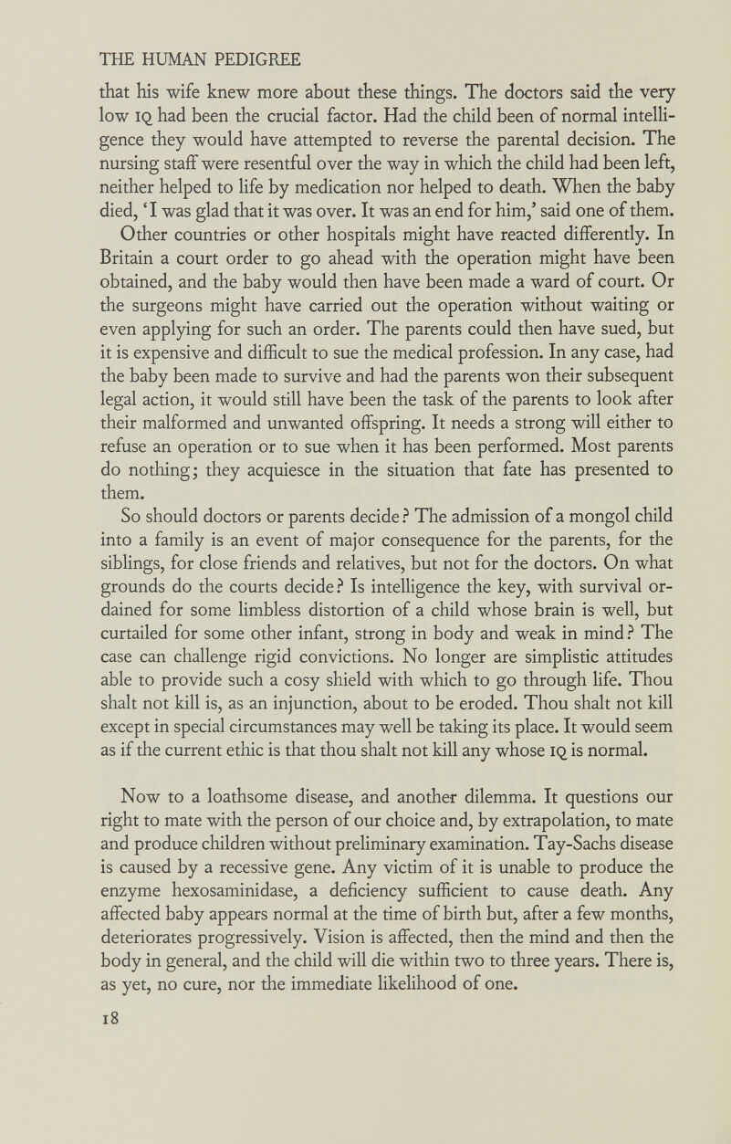 THE HUMAN PEDIGREE that his wife knew more about these things. The doctors said the very low iq had been the crucial factor. Had the child been of normal intelli¬ gence they would have attempted to reverse the parental decision. The nursing staff were resentful over the way in which the child had been left, neither helped to life by medication nor helped to death. When the baby died, 'I was glad that it was over. It was an end for him,' said one of them. Other countries or other hospitals might have reacted differently. In Britain a court order to go ahead with the operation might have been obtained, and the baby would then have been made a ward of court. Or the surgeons might have carried out the operation without waiting or even applying for such an order. The parents could then have sued, but it is expensive and difficult to sue the medical profession. In any case, had the baby been made to survive and had the parents won their subsequent legal action, it would still have been the task of the parents to look after their malformed and unwanted offspring. It needs a strong will either to refuse an operation or to sue when it has been performed. Most parents do nothing; they acquiesce in the situation that fate has presented to them. So should doctors or parents decide ? The admission of a mongol child into a family is an event of major consequence for the parents, for the siblings, for close friends and relatives, but not for the doctors. On what grounds do the courts decide.^ Is intelligence the key, with survival or¬ dained for some limbless distortion of a child whose brain is well, but curtailed for some other infant, strong in body and weak in mind ? The case can challenge rigid convictions. No longer are simplistic attitudes able to provide such a cosy shield with which to go through life. Thou shalt not kill is, as an injunction, about to be eroded. Thou shalt not kill except in special circumstances may well be taking its place. It would seem as if the current ethic is that thou shalt not kill any whose iq is normal. Now to a loathsome disease, and another dilemma. It questions our right to mate with the person of our choice and, by extrapolation, to mate and produce children without preliminary examination. Tay-Sachs disease is caused by a recessive gene. Any victim of it is unable to produce the enzyme hexosaminidase, a deficiency sufficient to cause death. Any affected baby appears normal at the time of birth but, after a few months, deteriorates progressively. Vision is affected, then the mind and then the body in general, and the child will die within two to three years. There is, as yet, no cure, nor the immediate likelihood of one. i8