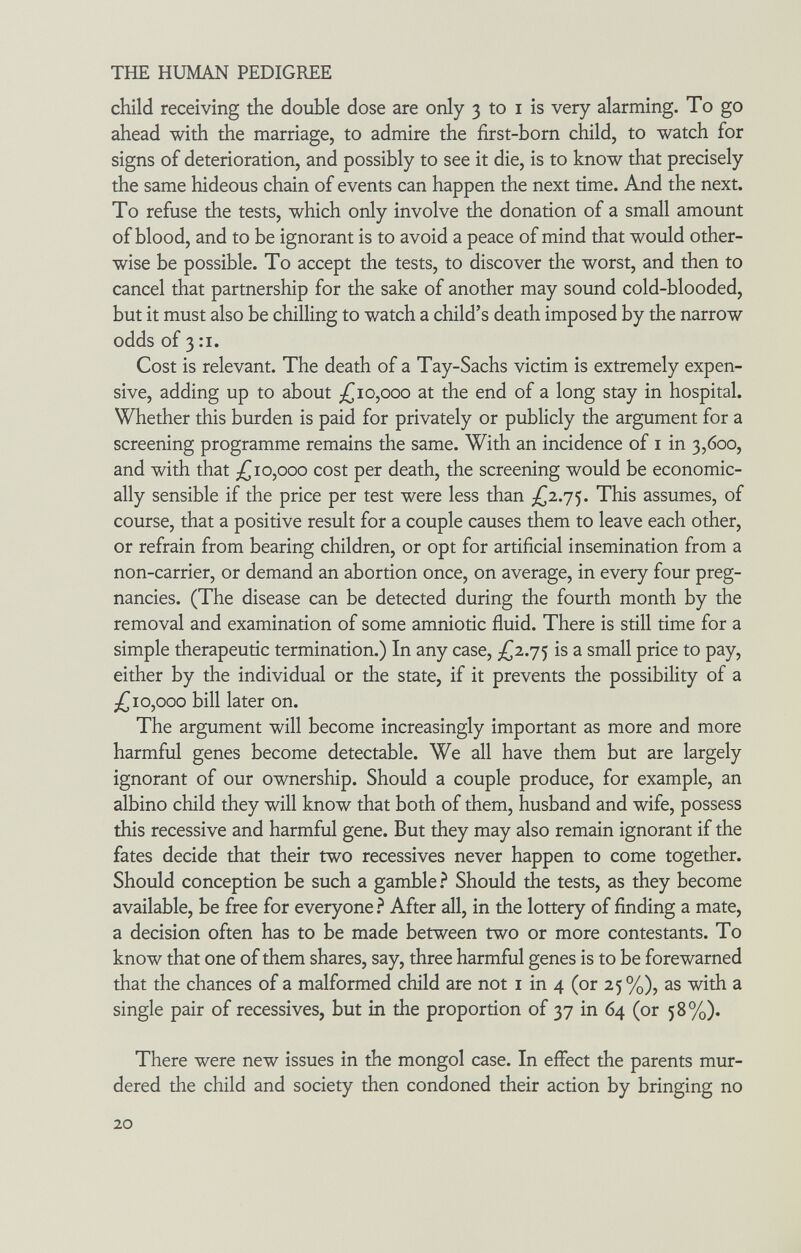 THE HUMAN PEDIGREE child receiving the double dose are only 3 to i is very alarming. To go ahead with the marriage, to admire the first-born child, to watch for signs of deterioration, and possibly to see it die, is to know that precisely the same hideous chain of events can happen the next time. And the next. To refuse the tests, which only involve the donation of a small amount of blood, and to be ignorant is to avoid a peace of mind that would other¬ wise be possible. To accept the tests, to discover the worst, and then to cancel that partnership for the sake of another may sound cold-blooded, but it must also be chilling to watch a child's death imposed by the narrow odds of 3 :i. Cost is relevant. The death of a Tay-Sachs victim is extremely expen¬ sive, adding up to about ;|Г10,ооо at the end of a long stay in hospital. Wbether this burden is paid for privately or publicly the argument for a screening programme remains the same. With an incidence of i in 3,600, and with that 10,000 cost per death, the screening would be economic¬ ally sensible if the price per test were less than This assumes, of course, that a positive result for a couple causes them to leave each other, or refrain from bearing children, or opt for artificial insemination from a non-carrier, or demand an abortion once, on average, in every four preg¬ nancies. (The disease can be detected during the fourth month by the removal and examination of some amniotic fluid. There is still time for a simple therapeutic termination.) In any case, is a small price to pay, either by the individual or the state, if it prevents the possibility of a ;i(^io,ooo bill later on. The argument will become increasingly important as more and more harmful genes become detectable. We all have them but are largely ignorant of our ownership. Should a couple produce, for example, an albino child they will know that both of them, husband and wife, possess this recessive and harmful gene. But they may also remain ignorant if the fates decide that their two récessives never happen to come together. Should conception be such a gamble ? Should the tests, as they become available, be free for everyone ? After all, in the lottery of finding a mate, a decision often has to be made between two or more contestants. To know that one of them shares, say, three harmful genes is to be forewarned that the chances of a malformed child are not i in 4 (or 25 %), as with a single pair of récessives, but in the proportion of 37 in 64 (or 58%). There were new issues in the mongol case. In effect the parents mur¬ dered the child and society then condoned their action by bringing no 20