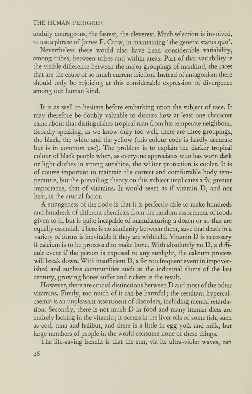 THE HUMAN PEDIGREE unduly courageous, the fastest, the cleverest. Much selection is involved, to use a phrase of James F. Crow, in maintaining 'the genetic status quo'. Nevertheless there would also have been considerable variability, among tribes, between tribes and within areas. Part of that variability is the visible difference between the major groupings of mankind, the races that are the cause of so much current friction. Instead of antagonism there should only be rejoicing at this considerable expression of divergence among our human kind. It is as well to hesitate before embarking upon the subject of race. It may therefore be doubly valuable to discuss how at least one character came about that distinguishes tropical man from his temperate neighbour. Broadly speaking, as we know only too well, there are three groupings, the black, the white and the yellow (this colour code is hardly accurate but is in common use). The problem is to explain the darker tropical colour of black people when, as everyone appreciates who has worn dark or light clothes in strong sunshine, the whiter protection is cooler. It is of course important to maintain the correct and comfortable body tem¬ perature, but the prevailing theory on this subject implicates a far greater importance, that of vitamins. It would seem as if vitamin D, and not heat, is the crucial factor. A strangeness of the body is that it is perfectly able to make hundreds and hundreds of different chemicals from the random assortment of foods given to it, but is quite incapable of manufacturing a dozen or so that are equally essential. There is no similarity between them, save that death in a variety of forms is inevitable if they are withheld. Vitamin D is necessary if calcium is to be processed to make bone. With absolutely no D, a diffi¬ cult event if the person is exposed to any sunlight, the calcium process will break down. With insufficient D, a far too frequent event in impover¬ ished and sunless communities such as the industrial slums of the last century, growing bones suffer and rickets is the result. However, there are crucial distinctions between D and most of the other vitamins. Firstly, too much of it can be harmful ; the resultant hypercal- caemia is an unpleasant assortment of disorders, including mental retarda¬ tion. Secondly, there is not much D in food and many human diets are entirely lacking in the vitamin ; it occurs in the liver oils of some fish, such as cod, tuna and halibut, and there is a little in egg yolk and milk, but large numbers of people in the world consume none of these things. The life-saving benefit is that the sun, via its ultra-violet waves, can 26
