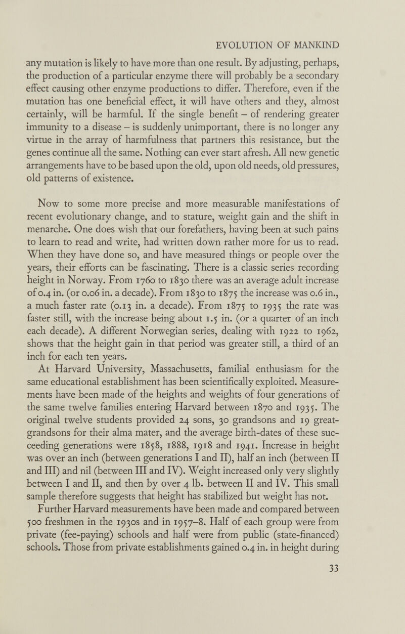 EVOLUTION OF MANKIND any mutation is likely to have more than one result. By adjusting, perhaps, the production of a particular enzyme there will probably be a secondary effect causing other enzyme productions to differ. Therefore, even if the mutation has one beneficial effect, it will have others and they, almost certainly, will be harmful. If the single benefit - of rendering greater immunity to a disease - is suddenly unimportant, there is no longer any virtue in the array of harmfulness that partners this resistance, but the genes continue all the same. Nothing can ever start afresh. All new genetic arrangements have to be based upon the old, upon old needs, old pressures, old patterns of existence. Now to some more precise and more measurable manifestations of recent evolutionary change, and to stature, weight gain and the shift in menarche. One does wish that our forefathers, having been at such pains to learn to read and write, had written down rather more for us to read. When they have done so, and have measured things or people over the years, their efforts can be fascinating. There is a classic series recording height in Norway. From 1760 to 1830 there was an average adult increase of 0.4 in. (or 0.06 in. a decade). From 1830 to 1875 the increase was 0.6 in., a much faster rate (0.13 in. a decade). From 1875 to 1935 the rate was faster still, with the increase being about 1.5 in. (or a quarter of an inch each decade). A different Norwegian series, dealing with 1922 to 1962, shows that the height gain in that period was greater still, a third of an inch for each ten years. At Harvard University, Massachusetts, familial enthusiasm for the same educational establishment has been scientifically exploited. Measure¬ ments have been made of the heights and weights of four generations of the same twelve families entering Harvard between 1870 and 1935. The original twelve students provided 24 sons, 30 grandsons and 19 great- grandsons for their alma mater, and the average birth-dates of these suc¬ ceeding generations were 1858, 1888, 1918 and 1941. Increase in height was over an inch (between generations I and II), half an inch (between II and III) and nil (between III and IV). Weight increased only very slightly between I and II, and then by over 4 lb. between II and IV. This small sample therefore suggests that height has stabilized but weight has not. Further Harvard measurements have been made and compared between 500 freshmen in the 1930s and in 1957-8. Half of each group were from private (fee-paying) schools and half were from public (state-financed) schools. Those from private establishments gained 0.4 in. in height during 33