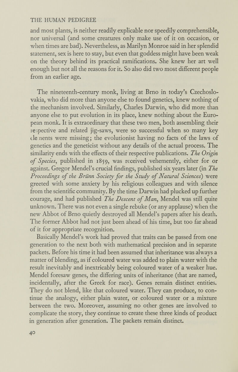 THE HUMAN PEDIGREE and most plants, is neither readily explicable nor speedily comprehensible, nor universal (and some creatures only make use of it on occasion, or when times are bad). Nevertheless, as Marilyn Monroe said in her splendid statement, sex is here to stay, but even that goddess might have been weak on the theory behind its practical ramifications. She knew her art well enough but not all the reasons for it. So also did two most different people from an earlier age. The nineteenth-century monk, living at Brno in today's Czechoslo¬ vakia, who did more than anyone else to found genetics, knew nothing of the mechanism involved. Similarly, Charles Darwin, who did more than anyone else to put evolution in its place, knew nothing about the Euro¬ pean monk. It is extraordinary that these two men, both assembling their respective and related jig-saws, were so successful when so many key ele nents were missing; the evolutionist having no facts of the laws of genetics and the geneticist without any details of the actual process. The similarity ends with the effects of their respective publications. The Origin of Species^ published in 1859, was received vehemently, either for or against. Gregor Mendel's crucial findings, published six years later (in The Proceedings of the Brünn Society for the Study of Natural Sciences) were greeted with some anxiety by his religious colleagues and with silence from the scientific community. By the time Darwin had plucked up further courage, and had published The Descent of Мащ Mendel was still quite unknown. There was not even a single rebuke (or any applause) when the new Abbot of Brno quietly destroyed all Mendel's papers after his death. The former Abbot had not just been ahead of his time, but too far ahead of it for appropriate recognition. Basically Mendel's work had proved that traits can be passed from one generation to the next both with mathematical precision and in separate packets. Before his time it had been assumed that inheritance was always a matter of blending, as if coloured water was added to plain water with the result inevitably and inextricably being coloured water of a weaker hue. Mendel foresaw genes, the differing units of inheritance (that are named, incidentally, after the Greek for race). Genes remain distinct entities. They do not blend, like that coloured water. They can produce, to con¬ tinue the analogy, either plain water, or coloured water or a mixture between the two. Moreover, assuming no other genes are involved to complicate the story, they continue to create these three kinds of product in generation after generation. The packets remain distinct. 40