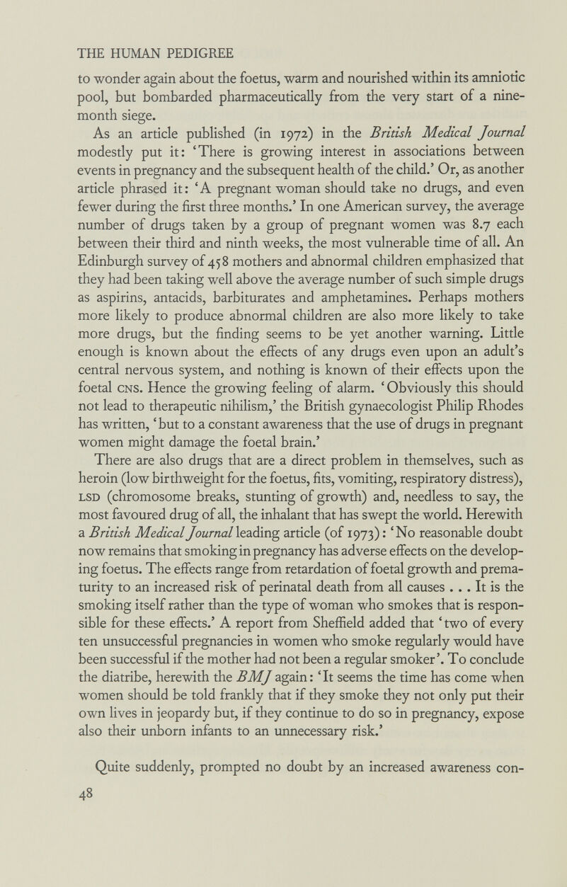 THE HUMAN PEDIGREE to wonder again about the foetus, warm and nourished within its amniotic pool, but bombarded pharmaceutically from the very start of a nine- month siege. As an article published (in 1972) in the British Medical Journal modestly put it: 'There is growing interest in associations between events in pregnancy and the subsequent health of the child.' Or, as another article phrased it: 'A pregnant woman should take no drugs, and even fewer during the first three months.' In one American survey, the average number of drugs taken by a group of pregnant women was 8.7 each between their third and ninth weeks, the most vulnerable time of all. An Edinburgh survey of 458 mothers and abnormal children emphasized that they had been taking well above the average number of such simple drugs as aspirins, antacids, barbiturates and amphetamines. Perhaps mothers more likely to produce abnormal children are also more likely to take more drugs, but the finding seems to be yet another warning. Little enough is known about the effects of any drugs even upon an adult's central nervous system, and nothing is known of their effects upon the foetal CNS. Hence the growing feeling of alarm. ' Obviously this should not lead to therapeutic nihilism,' the British gynaecologist Philip Rhodes has written, 'but to a constant awareness that the use of drugs in pregnant women might damage the foetal brain.' There are also drugs that are a direct problem in themselves, such as heroin (low birthweight for the foetus, fits, vomiting, respiratory distress), LSD (chromosome breaks, stunting of growth) and, needless to say, the most favoured drug of all, the inhalant that has swept the world. Herewith a British MedicalJournal\ç.2LÔÎng article (of 1973): 'No reasonable doubt now remains that smoking in pregnancy has adverse effects on the develop¬ ing foetus. The effects range from retardation of foetal growth and prema¬ turity to an increased risk of perinatal death from all causes ... It is the smoking itself rather than the type of woman who smokes that is respon¬ sible for these effects.' A report from Sheffield added that 'two of every ten unsuccessful pregnancies in women who smoke regularly would have been successful if the mother had not been a regular smoker'. To conclude the diatribe, herewith the BMJ again : 'It seems the time has come when women should be told frankly that if they smoke they not only put their own lives in jeopardy but, if they continue to do so in pregnancy, expose also their unborn infants to an unnecessary risk.' Quite suddenly, prompted no doubt by an increased awareness con- 48