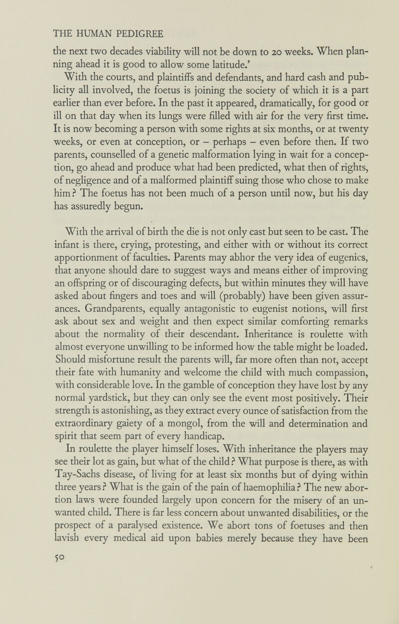 THE HUMAN PEDIGREE the next two decades viability will not be down to 20 weeks. When plan¬ ning ahead it is good to allow some latitude.' With the courts, and plaintiffs and defendants, and hard cash and pub¬ licity all involved, the foetus is joining the society of which it is a part earlier than ever before. In the past it appeared, dramatically, for good or ill on that day when its lungs were filled with air for the very first time. It is now becoming a person with some rights at six months, or at twenty weeks, or even at conception, or - perhaps - even before then. If two parents, counselled of a genetic malformation lying in wait for a concep¬ tion, go ahead and produce what had been predicted, what then of rights, of negligence and of a malformed plaintiff suing those who chose to make him ? The foetus has not been much of a person until now, but his day has assuredly begun. With the arrival of birth the die is not only cast but seen to be cast. The infant is there, crying, protesting, and either with or without its correct apportionment of faculties. Parents may abhor the very idea of eugenics, that anyone should dare to suggest ways and means either of improving an offspring or of discouraging defects, but within minutes they will have asked about fingers and toes and will (probably) have been given assur¬ ances. Grandparents, equally antagonistic to eugenist notions, will first ask about sex and weight and then expect similar comforting remarks about the normality of their descendant. Inheritance is roulette with almost everyone unwilling to be informed how the table might be loaded. Should misfortune result the parents will, far more often than not, accept their fate with humanity and welcome the child with much compassion, with considerable love. In the gamble of conception they have lost by any normal yardstick, but they can only see the event most positively. Their strength is astonishing, as they extract every ounce of satisfaction from the extraordinary gaiety of a mongol, from the will and determination and spirit that seem part of every handicap. In roulette the player himself loses. With inheritance the players may see their lot as gain, but what of the child ? What purpose is there, as with Tay-Sachs disease, of living for at least six months but of dying within three years What is the gain of the pain of haemophilia The new abor¬ tion laws were founded largely upon concern for the misery of an un¬ wanted child. There is far less concern about unwanted disabilities, or the prospect of a paralysed existence. We abort tons of foetuses and then lavish every medical aid upon babies merely because they have been 50