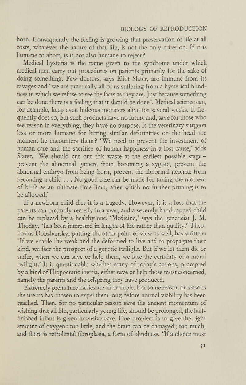BIOLOGY OF REPRODUCTION bom. Consequently the feeling is growing that preservation of life at all costs, whatever the nature of that life, is not the only criterion. If it is humane to abort, is it not also humane to reject? Medical hysteria is the name given to the syndrome under which medical men carry out procedures on patients primarily for the sake of doing something. Few doctors, says Eliot Slater, are immune from its ravages and 'we are practically all of us suffering from a hysterical blind¬ ness in which we refuse to see the facts as they are. Just because something can be done there is a feeling that it should be done'. Medical science can, for example, keep even hideous monsters alive for several weeks. It fre- quendy does so, but such products have no future and, save for those who see reason in everything, they have no purpose. Is the veterinary surgeon less or more humane for hitting similar deformities on the head the moment he encounters them.^ 'We need to prevent the investment of human care and the sacrifice of human happiness in a lost cause,' adds Slater. 'We should cut out this waste at the earliest possible stage- prevent the abnormal gamete from becoming a zygote, prevent the abnormal embryo from being bom, prevent the abnormal neonate from becoming a child ... No good case can be made for taking the moment of birth as an ultimate time limit, after which no further pruning is to be allowed.' If a newbom child dies it is a tragedy. However, it is a loss that the parents can probably remedy in a year, and a severely handicapped child can be replaced by a healthy one. 'Medicine,' says the geneticist J. M. Thoday, 'has been interested in length of life rather than quality.' Theo- dosius Dobzhansky, putting the other point of view as well, has written : 'If we enable the weak and the deformed to live and to propagate their kind, we face the prospect of a genetic twilight. But if we let them die or suffer, when we can save or help them, we face the certainty of a moral twilight.' It is questionable whether many of today's actions, prompted by a kind of Hippocratic inertia, either save or help those most concerned, namely the parents and the offspring they have produced. Extremely premature babies are an example. For some reason or reasons the uterus has chosen to expel them long before normal viability has been reached. Then, for no particular reason save the ancient momentum of wishing that all life, particularly young life, should be prolonged, the half- finished infant is given intensive care. One problem is to give the right amoimt of oxygen : too little, and the brain can be damaged ; too much, and there is retrolental fibroplasia, a form of blindness. ' If a choice must 51