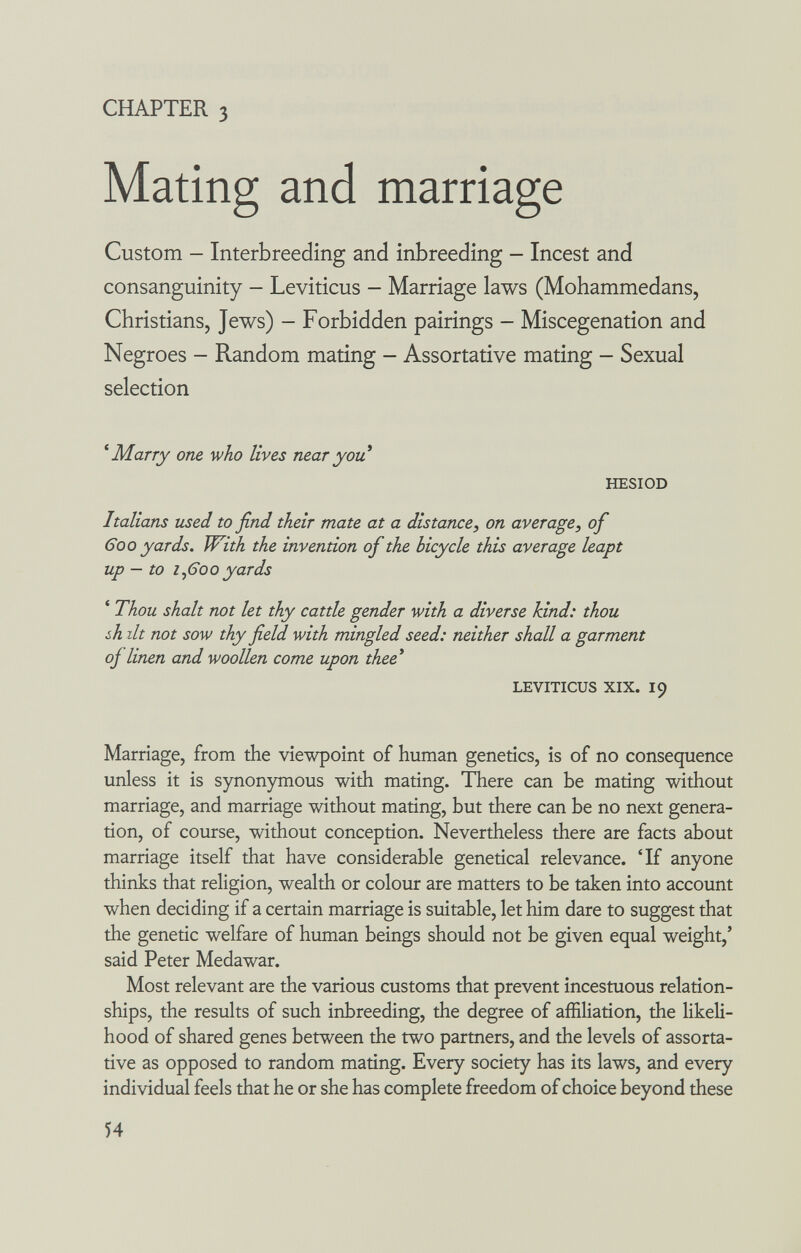 CHAPTER 3 Mating and marriage Custom - Interbreeding and inbreeding - Incest and consanguinity - Leviticus - Marriage laws (Mohammedans, Christians, Jews) - Forbidden pairings - Miscegenation and Negroes - Random mating - Assortati ve mating - Sexual selection * Marry one who lives near you HESIOD Italians used to find their mate at a distance, on average, of 600 yards. With the invention of the bicycle this average leapt up — to г^600yards ' Thou shalt not let thy cattle gender with a diverse kind: thou ¿h lit not sow thy field with mingled seed: neither shall a garment oj linen and woollen come upon thee* LEVITICUS XIX. 19 Marriage, from the viewpoint of human genetics, is of no consequence unless it is synonymous with mating. There can be mating without marriage, and marriage without mating, but there can be no next genera¬ tion, of course, without conception. Nevertheless there are facts about marriage itself that have considerable genetical relevance. 'If anyone thinks that religion, wealth or colour are matters to be taken into account when deciding if a certain marriage is suitable, let him dare to suggest that the genetic welfare of human beings should not be given equal weight,' said Peter Medawar. Most relevant are the various customs that prevent incestuous relation¬ ships, the resuks of such inbreeding, the degree of affiliation, the likeli¬ hood of shared genes between the two partners, and the levels of assorta- tive as opposed to random mating. Every society has its laws, and every individual feels that he or she has complete freedom of choice beyond these 54