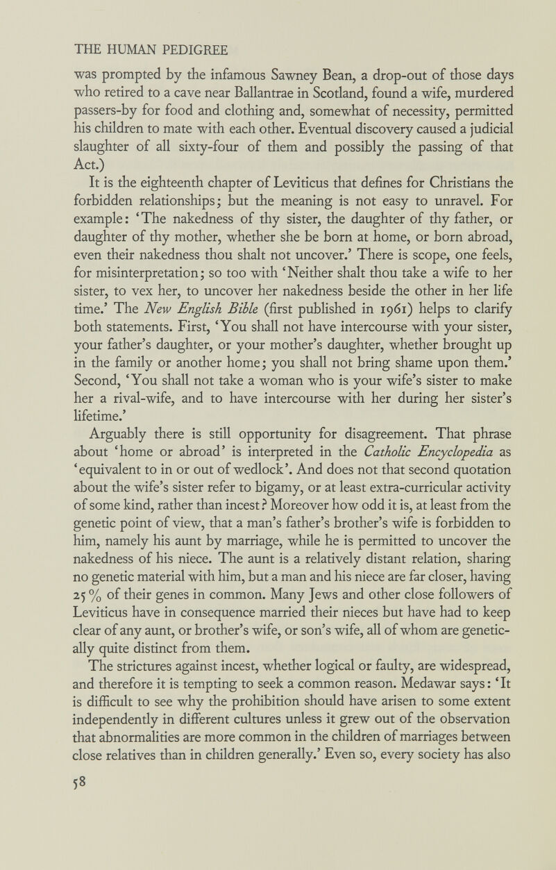 THE HUMAN PEDIGREE was prompted by the infamous Sawney Bean, a drop-out of those days who retired to a cave near Ballantrae in Scotland, found a wife, murdered passers-by for food and clothing and, somewhat of necessity, permitted his children to mate with each other. Eventual discovery caused a judicial slaughter of all sixty-four of them and possibly the passing of that Act.) It is the eighteenth chapter of Leviticus that defines for Christians the forbidden relationships; but the meaning is not easy to unravel. For example : ' The nakedness of thy sister, the daughter of thy father, or daughter of thy mother, whether she be born at home, or born abroad, even their nakedness thou shalt not uncover.' There is scope, one feels, for misinterpretation; so too with 'Neither shalt thou take a wife to her sister, to vex her, to uncover her nakedness beside the other in her life time.' The New English Bible (first published in 1961) helps to clarify both statements. First, 'You shall not have intercourse with your sister, your father's daughter, or your mother's daughter, whether brought up in the family or another home ; you shall not bring shame upon them.' Second, 'You shall not take a woman who is your wife's sister to make her a rival-wife, and to have intercourse with her during her sister's lifetime.' Arguably there is still opportunity for disagreement. That phrase about 'home or abroad' is interpreted in the Catholic Encyclopedia as 'equivalent to in or out of wedlock'. And does not that second quotation about the wife's sister refer to bigamy, or at least extra-curricular activity of some kind, rather than incest ì Moreover how odd it is, at least from the genetic point of view, that a man's father's brother's wife is forbidden to him, namely his aunt by marriage, while he is permitted to uncover the nakedness of his niece. The aunt is a relatively distant relation, sharing no genetic material with him, but a man and his niece are far closer, having 25 % of their genes in common. Many Jews and other close followers of Leviticus have in consequence married their nieces but have had to keep clear of any aunt, or brother's wife, or son's wife, all of whom are genetic¬ ally quite distinct from them. The strictures against incest, whether logical or faulty, are widespread, and therefore it is tempting to seek a common reason. Medawar says: 'It is difficult to see why the prohibition should have arisen to some extent independently in different cultures unless it grew out of the observation that abnormalities are more common in the children of marriages between close relatives than in children generally.' Even so, every society has also 58