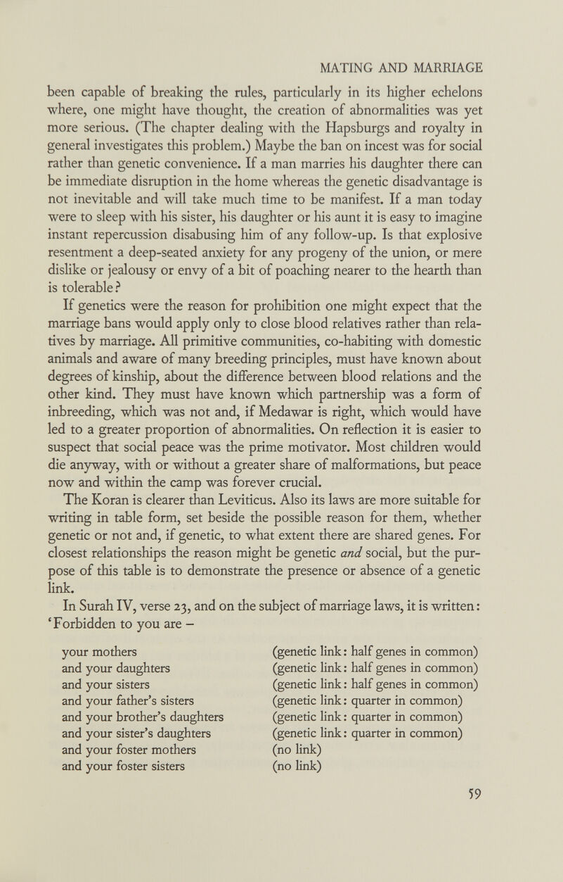 MATING AND MARRIAGE been capable of breaking the rules, particularly in its higher echelons where, one might have thought, the creation of abnormalities was yet more serious. (The chapter dealing with the Hapsburgs and royalty in general investigates this problem.) Maybe the ban on incest was for social rather than genetic convenience. If a man marries his daughter there can be immediate disruption in the home whereas the genetic disadvantage is not inevitable and will take much time to be manifest. If a man today were to sleep with his sister, his daughter or his aunt it is easy to imagine instant repercussion disabusing him of any follow-up. Is that explosive resentment a deep-seated anxiety for any progeny of the union, or mere dislike or jealousy or envy of a bit of poaching nearer to the hearth than is tolerable If genetics were the reason for prohibition one might expect that the marriage bans would apply only to close blood relatives rather than rela¬ tives by marriage. All primitive communities, co-habiting with domestic animals and aware of many breeding principles, must have known about degrees of kinship, about the difference between blood relations and the other kind. They must have known which partnership was a form of inbreeding, which was not and, if Medawar is right, which would have led to a greater proportion of abnormalities. On reflection it is easier to suspect that social peace was the prime motivator. Most children would die anyway, with or without a greater share of malformations, but peace now and within the camp was forever crucial. The Koran is clearer than Leviticus. Also its laws are more suitable for writing in table form, set beside the possible reason for them, whether genetic or not and, if genetic, to what extent there are shared genes. For closest relationships the reason might be genetic and social, but the pur¬ pose of this table is to demonstrate the presence or absence of a genetic In Surah IV, verse 23, and on the subject of marriage laws, it is written ; 'Forbidden to you are - link. your mothers and your daughters and your sisters and your father's sisters and your brother's daughters and your sister's daughters and your foster mothers and your foster sisters (genetic link : half genes in common) (genetic link : half genes in common) (genetic link : half genes in common) (genetic link ; quarter in common) (genetic link : quarter in common) (genetic link : quarter in common) (no link) (no link) 59