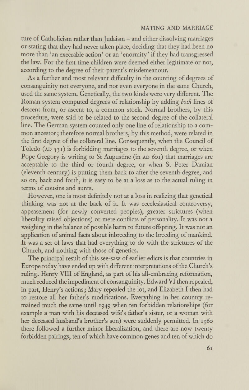 MATING AND MARRIAGE ture of Catholicism rather than Judaism - and either dissolving marriages or stating that they had never taken place, deciding that they had been no more than 'an execrable action' or an 'enormity' if they had transgressed the law. For the first time children were deemed either legitimate or not, according to tlie degree of their parent's misdemeanour. As a further and most relevant difficulty in the counting of degrees of consanguinity not everyone, and not even everyone in the same Church, used the same system. Genetically, the two kinds were very different. The Roman system computed degrees of relationship by adding both lines of descent from, or ascent to, a common stock. Normal brothers, by this procedure, were said to be related to the second degree of the collateral line. The German system counted only one line of relationship to a com¬ mon ancestor ; therefore normal brothers, by this method, were related in the first degree of the collateral line. Consequently, when the Council of Toledo (ad 531) is forbidding marriages to the seventh degree, or when Pope Gregory is writing to St Augustine (in ad 601) that marriages are acceptable to the third or fourth degree, or when St Peter Damian (eleventh century) is putting them back to after the seventh degree, and so on, back and forth, it is easy to be at a loss as to the actual ruling in terms of cousins and aunts. However, one is most definitely not at a loss in realizing that genetical thinking was not at the back of it. It was eccelesiastical controversy, appeasement (for newly converted peoples), greater strictures (when liberality raised objections) or mere conflicts of personality. It was not a weighing in the balance of possible harm to future offspring. It was not an application of animal facts about inbreeding to the breeding of mankind. It was a set of laws that had everything to do with the strictures of the Church, and nothing with those of genetics. The principal result of this see-saw of earlier edicts is that countries in Europe today have ended up with different interpretations of the Church's ruling. Henry VIII of England, as part of his all-embracing reformation, much reduced the impediment of consanguinity. Edward VI then repealed, in part, Henry's actions -, Mary repealed the lot, and Elizabeth I then had to restore all her father's modifications. Everything in her country re¬ mained much the same until 1949 when ten forbidden relationships (for example a man with his deceased wife's father's sister, or a woman with her deceased husband's brother's son) were suddenly permitted. In i960 there followed a further minor liberalization, and there are now twenty forbidden pairings, ten of which have common genes and ten of which do 61