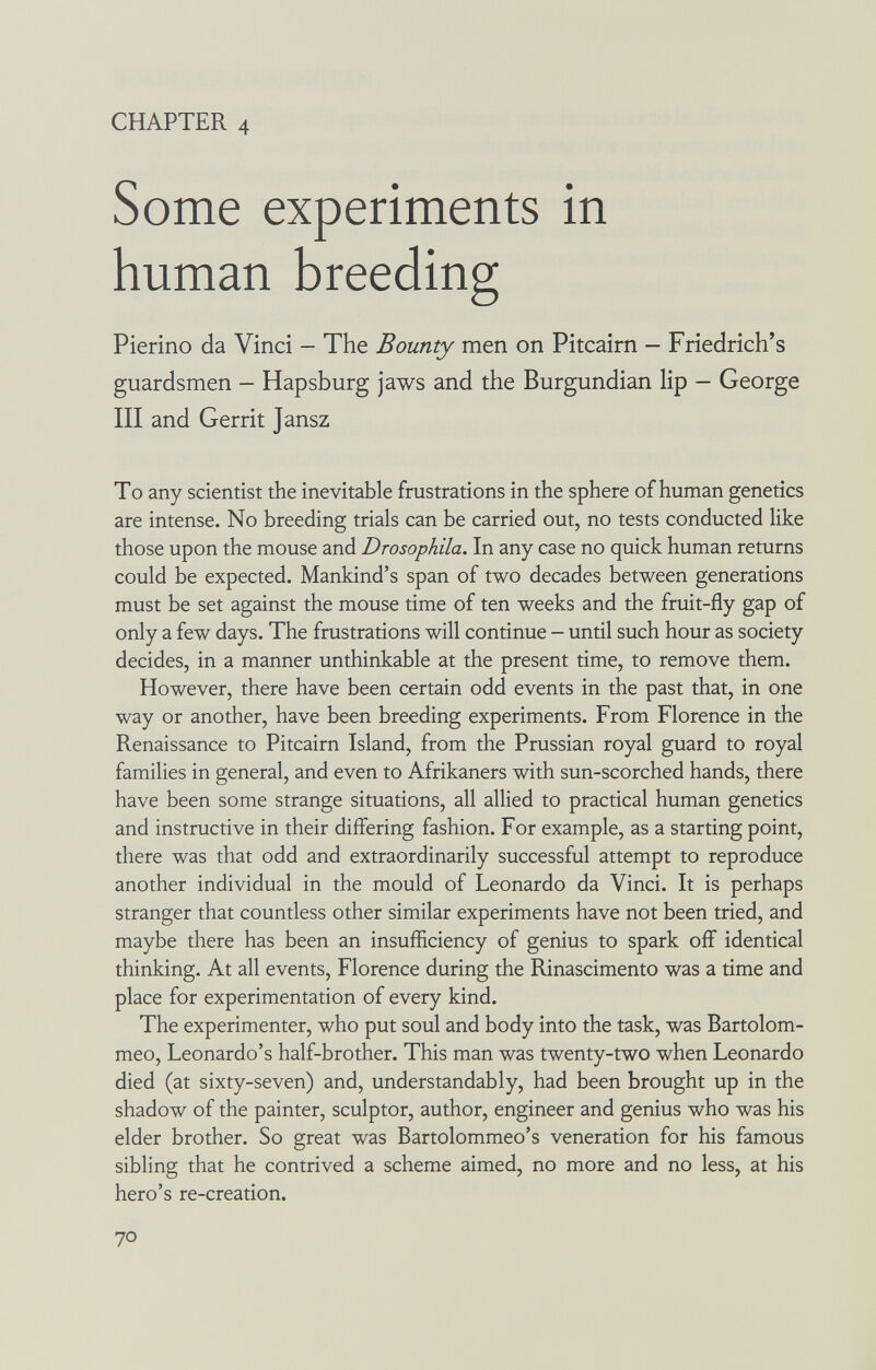 CHAPTER 4 Some experiments in human breeding Pierino da Vinci — The Bounty men on Pitcairn — Friedrich's guardsmen - Hapsburg jaws and the Burgundian lip - George III and Gerrit Jansz To any scientist the inevitable frustrations in the sphere of human genetics are intense. No breeding trials can be carried out, no tests conducted like those upon the mouse and Drosophila. In any case no quick human returns could be expected. Mankind's span of two decades between generations must be set against the mouse time of ten weeks and the fruit-fly gap of only a few days. The frustrations will continue - until such hour as society decides, in a manner unthinkable at the present time, to remove them. However, there have been certain odd events in the past that, in one way or another, have been breeding experiments. From Florence in the Renaissance to Pitcairn Island, from the Prussian royal guard to royal families in general, and even to Afrikaners with sun-scorched hands, there have been some strange situations, all allied to practical human genetics and instructive in their differing fashion. For example, as a starting point, there was that odd and extraordinarily successful attempt to reproduce another individual in the mould of Leonardo da Vinci. It is perhaps stranger that countless other similar experiments have not been tried, and maybe there has been an insufficiency of genius to spark off identical thinking. At all events, Florence during the Rinascimento was a time and place for experimentation of every kind. The experimenter, who put soul and body into the task, was Bartolom- meo, Leonardo's half-brother. This man was twenty-two when Leonardo died (at sixty-seven) and, understandably, had been brought up in the shadow of the painter, sculptor, author, engineer and genius who was his elder brother. So great was Bartolommeo's veneration for his famous sibling that he contrived a scheme aimed, no more and no less, at his hero's re-creation. 70