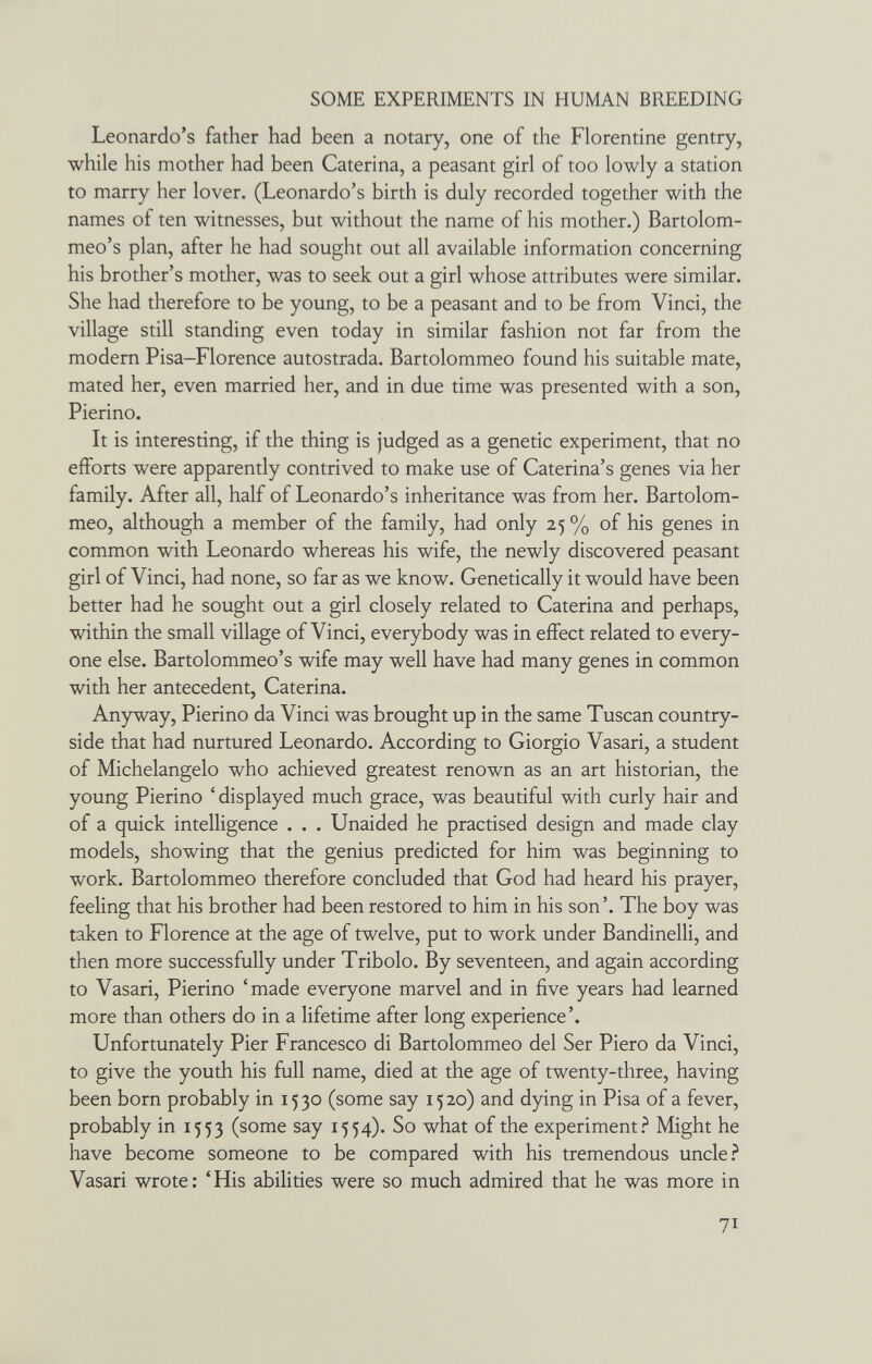 SOME EXPERIMENTS IN HUMAN BREEDING Leonardo's father had been a notary, one of the Florentine gentry, while his mother had been Caterina, a peasant girl of too lowly a station to marry her lover. (Leonardo's birth is duly recorded together with the names of ten witnesses, but without the name of his mother.) Bartolom- meo's plan, after he had sought out all available information concerning his brother's mother, was to seek out a girl whose attributes were similar. She had therefore to be young, to be a peasant and to be from Vinci, the village still standing even today in similar fashion not far from the modern Pisa-Florence autostrada. Bartolommeo found his suitable mate, mated her, even married her, and in due time was presented with a son, Pierino. It is interesting, if the thing is judged as a genetic experiment, that no efforts were apparently contrived to make use of Caterina's genes via her family. After all, half of Leonardo's inheritance was from her. Bartolom¬ meo, although a member of the family, had only 25 % of his genes in common with Leonardo whereas his wife, the newly discovered peasant girl of Vinci, had none, so far as we know. Genetically it would have been better had he sought out a girl closely related to Caterina and perhaps, within the small village of Vinci, everybody was in effect related to every¬ one else. Bartolommeo's wife may well have had many genes in common with her antecedent, Caterina. Anyway, Pierino da Vinci was brought up in the same Tuscan country¬ side that had nurtured Leonardo. According to Giorgio Vasari, a student of Michelangelo who achieved greatest renown as an art historian, the young Pierino ' displayed much grace, was beautiful with curly hair and of a quick intelligence . . . Unaided he practised design and made clay models, showing that the genius predicted for him was beginning to work. Bartolommeo therefore concluded that God had heard his prayer, feeling that his brother had been restored to him in his son'. The boy was taken to Florence at the age of twelve, put to work under Bandinelli, and then more successfully under Tribolo. By seventeen, and again according to Vasari, Pierino 'made everyone marvel and in five years had learned more than others do in a lifetime after long experience'. Unfortunately Pier Francesco di Bartolommeo del Ser Piero da Vinci, to give the youth his full name, died at the age of twenty-three, having been born probably in 1530 (some say 1520) and dying in Pisa of a fever, probably in 1553 (some say 1554). So what of the experiment.^ Might he have become someone to be compared with his tremendous uncle Vasari wrote: 'His abilities were so much admired that he was more in 71