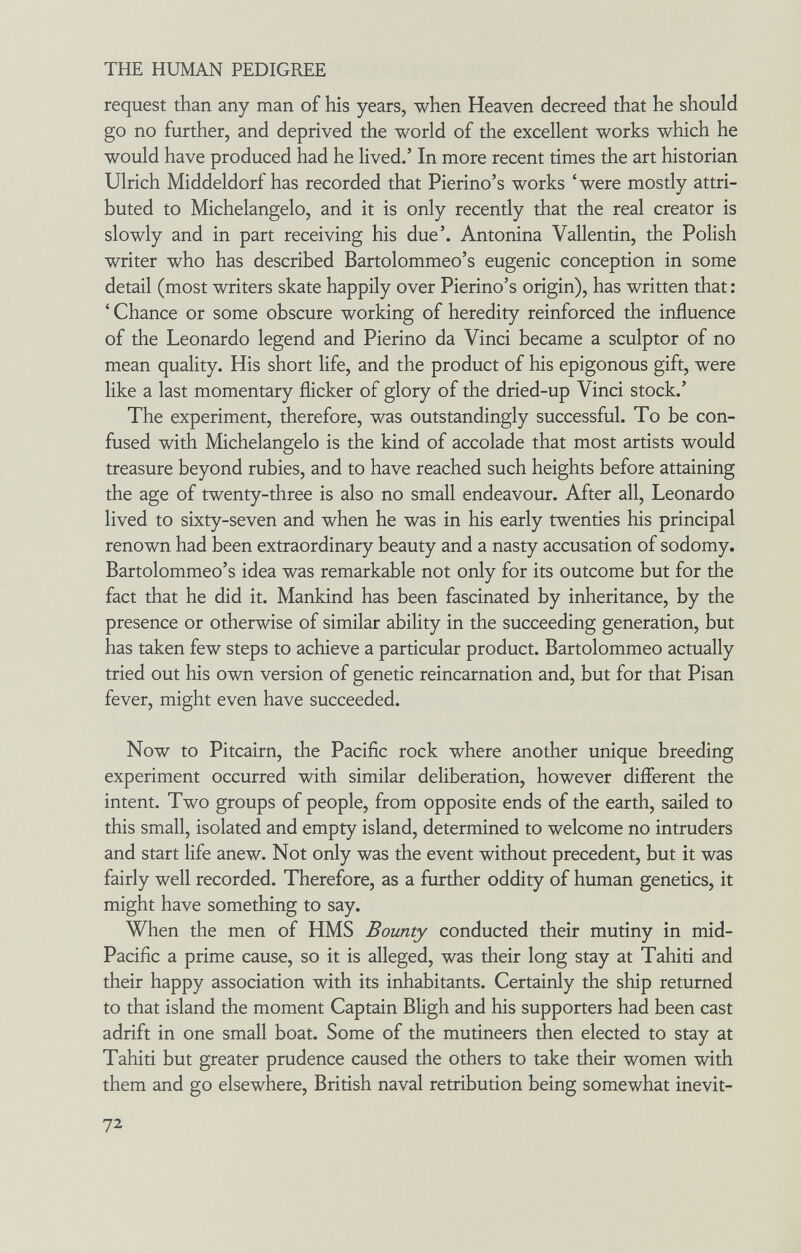 THE HUMAN PEDIGREE request than any man of his years, when Heaven decreed that he should go no further, and deprived the world of the excellent works which he would have produced had he lived.' In more recent times the art historian Ulrich Middeldorf has recorded that Pierino's works 'were mostly attri¬ buted to Michelangelo, and it is only recently that the real creator is slowly and in part receiving his due'. Antonina Vallentin, the Polish writer who has described Bartolommeo's eugenic conception in some detail (most writers skate happily over Pierino's origin), has written that : ' Chance or some obscure working of heredity reinforced the influence of the Leonardo legend and Pierino da Vinci became a sculptor of no mean quality. His short life, and the product of his epigonous gift, were like a last momentary flicker of glory of the dried-up Vinci stock.' The experiment, therefore, was outstandingly successful. To be con¬ fused with Michelangelo is the kind of accolade that most artists would treasure beyond rubies, and to have reached such heights before attaining the age of twenty-three is also no small endeavour. After all, Leonardo lived to sixty-seven and when he was in his early twenties his principal renown had been extraordinary beauty and a nasty accusation of sodomy. Bartolommeo's idea was remarkable not only for its outcome but for the fact that he did it. Mankind has been fascinated by inheritance, by the presence or otherwise of similar ability in the succeeding generation, but has taken few steps to achieve a particular product. Bartolommeo actually tried out his own version of genetic reincarnation and, but for that Pisan fever, might even have succeeded. Now to Pitcairn, the Pacific rock where another unique breeding experiment occurred with similar deliberation, however different the intent. Two groups of people, from opposite ends of the earth, sailed to this small, isolated and empty island, determined to welcome no intruders and start life anew. Not only was the event without precedent, but it was fairly well recorded. Therefore, as a further oddity of human genetics, it might have something to say. When the men of HMS Bounty conducted their mutiny in mid- Pacific a prime cause, so it is alleged, was their long stay at Tahiti and their happy association with its inhabitants. Certainly the ship returned to that island the moment Captain Bligh and his supporters had been cast adrift in one small boat. Some of the mutineers then elected to stay at Tahiti but greater prudence caused the others to take their women with them and go elsewhere, British naval retribution being somewhat inevit- 72